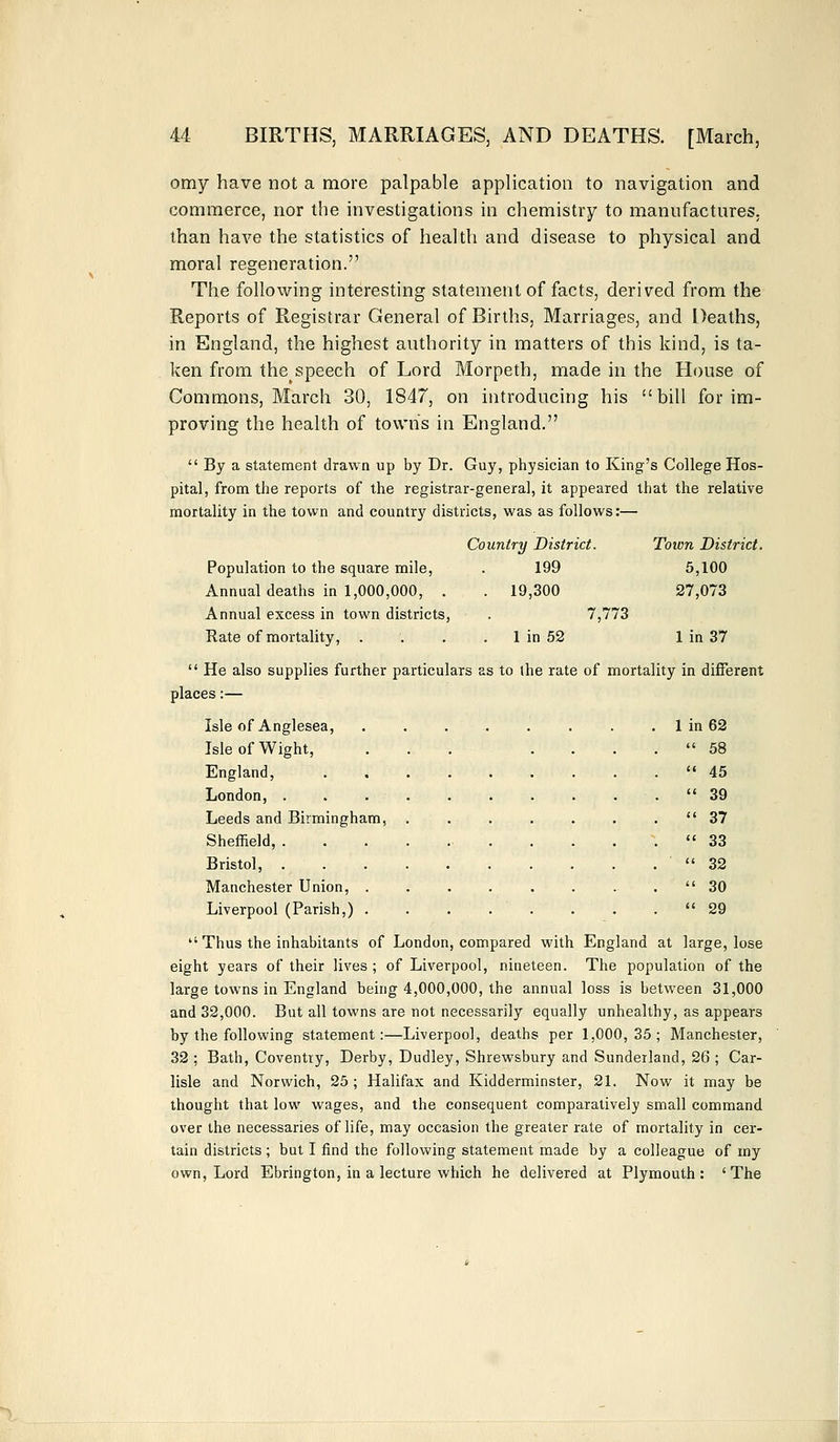 omy have not a more palpable application to navigation and commerce, nor the investigations in chemistry to manufactures, than have the statistics of health and disease to physical and moral regeneration. The following interesting statement of facts, derived from the Reports of Registrar General of Births, Marriages, and Deaths, in England, the highest authority in matters of this kind, is ta- ken from thespeech of Lord Morpeth, made in the House of Commons, March 30, 1847, on introducing his bill for im- proving the health of towns in England. By a statement drawn up by Dr. Guy, physician to King's College Hos- pital, from the reports of the registrar-general, it appeared that the relative mortality in the town and country districts, was as follows:— Population to the square mile, Annual deaths in 1,000,000, . Annual excess in town districts, Rate of mortality, . Country District. 199 . 19,300 7,773 1 in 52 Toivn District. 5,100 27,073 1 in 37 He also supplies further particulars as to the rate of mortality in different places:— Isle of Anglesea, Isle of Wight, England, 1 in 62 tc 58 a 45 a 39 a 37 (i 33 u 32 (< 30 a 29 London, . Leeds and Birmingham, Sheffield, . Bristol, . Manchester Union, . Liverpool (Parish,) . Thus the inhabitants of London, compared with England at large, lose eight years of their lives ; of Liverpool, nineteen. The population of the large towns in England being 4,000,000, the annual loss is between 31,000 and 32,000. But all towns are not necessarily equally unhealthy, as appears by the following statement:—Liverpool, deaths per 1,000,35; Manchester, 32 ; Bath, Coventry, Derby, Dudley, Shrewsbury and Sunderland, 26 ; Car- lisle and Norwich, 25 ; Halifax and Kidderminster, 21. Now it may be thought that low wages, and the consequent comparatively small command over the necessaries of life, may occasion the greater rate of mortality in cer- tain districts ; but I find the following statement made by a colleague of my own, Lord Ebrington, in a lecture which he delivered at Plymouth: 'The