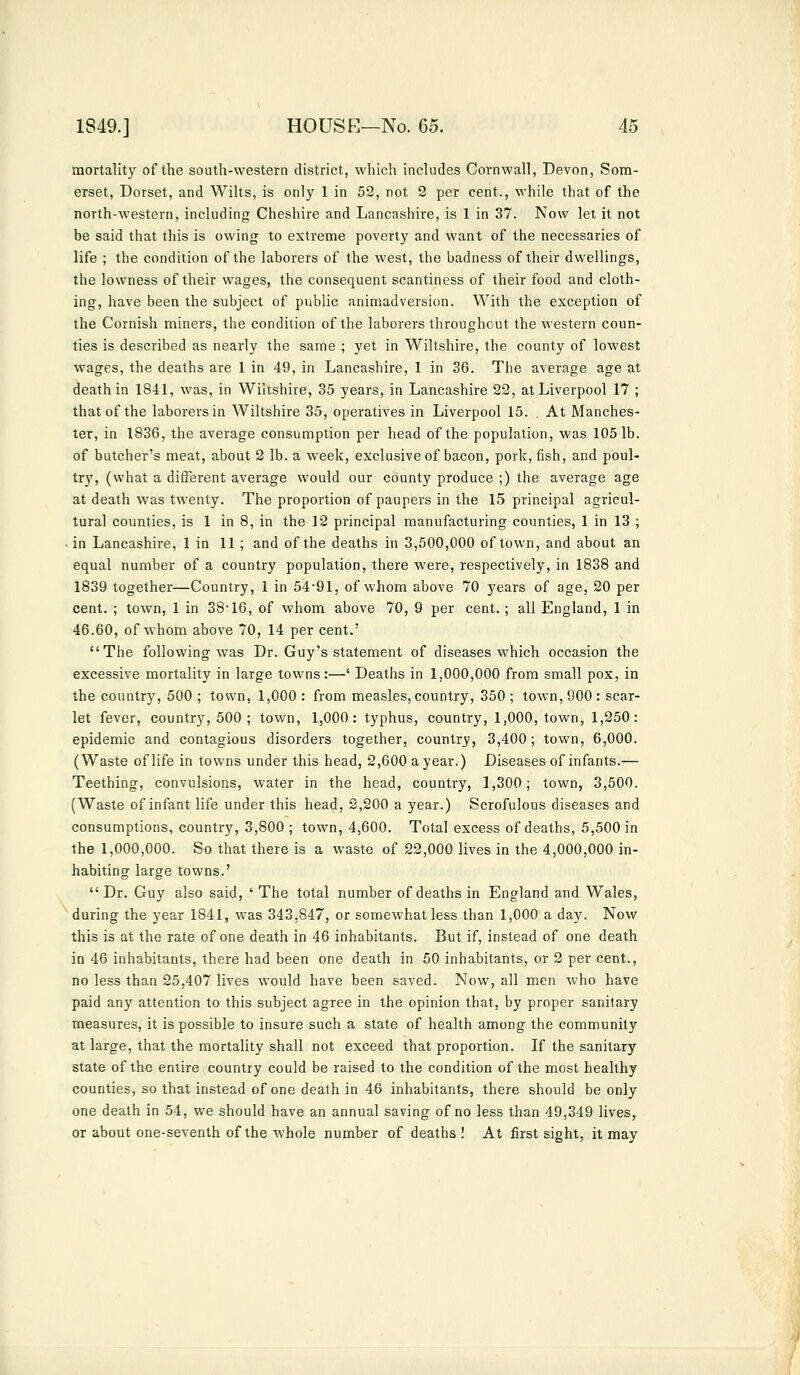 mortality of the south-western district, which includes Cornwall, Devon, Som- erset, Dorset, and Wilts, is only 1 in 52, not 2 per cent., while that of the north-western, including Cheshire and Lancashire, is 1 in 37. Now let it not be said that this is owing to extreme poverty and want of the necessaries of life ; the condition of the laborers of the west, the badness of their dwellings, the lowness of their wages, the consequent scantiness of their food and cloth- ing, have been the subject of public animadversion. With the exception of the Cornish miners, the condition of the laborers throughout the western coun- ties is described as nearly the same ; yet in Wiltshire, the county of lowest wages, the deaths are 1 in 49, in Lancashire, 1 in 36. The average age at death in 1841, was, in Wiltshire, 35 years, in Lancashire 22, at Liverpool 17 ; that of the laborers in Wiltshire 35, operatives in Liverpool 15. . At Manches- ter, in 1836, the average consumption per head of the population, was 1051b. of butcher's meat, about 2 lb. a week, exclusive of bacon, pork, fish, and poul- try, (what a different average would our county produce ;) the average age at death was twenty. The proportion of paupers in the 15 principal agricul- tural counties, is 1 in 8, in the 12 principal manufacturing counties, 1 in 13 ; in Lancashire, 1 in 11 ; and of the deaths in 3,500,000 of town, and about an equal number of a country population, there were, respectively, in 1838 and 1839 together—Country, 1 in 54-91, of whom above 70 years of age, 20 per cent. ; town, 1 in 38-16, of whom above 70, 9 per cent.; all England, 1 in 46.60, of whom above 70, 14 per cent.' The following was Dr. Guy's statement of diseases which occasion the excessive mortality in large towns:—' Deaths in 1,000,000 from small pox, in the country, 500 ; town, 1,000 : from measles, country, 350 ; town, 900: scar- let fever, country, 500 ; town, 1,000: typhus, country, 1,000, town, 1,250: epidemic and contagious disorders together, country, 3,400; town, 6,000. (Waste of life in towns under this head, 2,600 a year.) Diseases of infants.— Teething, convulsions, water in the head, country, 1,300; town, 3,500. (Waste of infant life under this head, 2,200 a year.) Scrofulous diseases and consumptions, country, 3,800 ; town, 4,600. Total excess of deaths, 5,500 in the 1,000,000. So that there is a waste of 22,000 lives in the 4,000,000 in- habiting large towns.'  Dr. Guy also said, ' The total number of deaths in England and Wales, during the year 1841, was 343,847, or somewhat less than 1,000 a day. Now this is at the rate of one death in 46 inhabitants. But if, instead of one death in 46 inhabitants, there had been one death in 50 inhabitants, or 2 per cent., no less than 25,407 lives would have been saved. Now, all men who have paid any attention to this subject agree in the opinion that, by proper sanitary measures, it is possible to insure such a state of health among the community at large, that the mortality shall not exceed that proportion. If the sanitary state of the entire country could be raised to the condition of the most healthy counties, so that instead of one death in 46 inhabitants, there should be only one death in 54, we should have an annual saving of no less than 49,349 lives, or about one-seventh of the whole number of deaths ! At first sight, it may