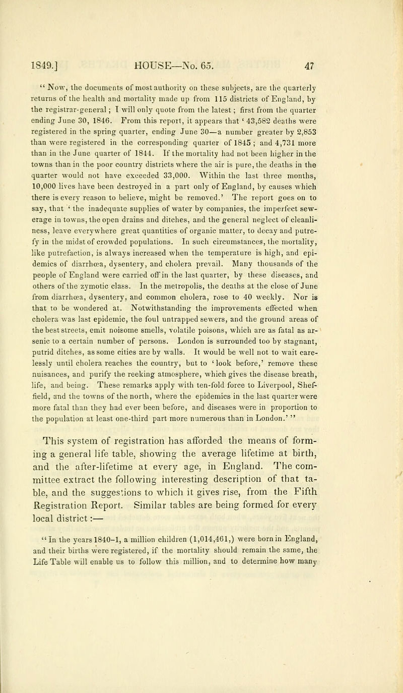 Now, the documents of most authority on these subjects, are the quarterly returns of the health and mortality made up from 115 districts of England, by the registrar-general ; I will only quote from the latest ; first from the quarter ending June 30, 1846. From this report, it appears that ' 43,582 deaths were registered in the spring quarter, ending June 30—a number greater by 2,853 than were registered in the corresponding quarter of 1845 ; and 4,731 more than in the June quarter of 1844. If the mortality had not been higher in the towns than in the poor country districts where the air is pure, the deaths in the quarter would not have exceeded 33,000. Within the last three months, 10,000 lives have been destroyed in a part only of England, by causes which there is every reason to believe, might be removed.' The report goes on to say, that ; the inadequate supplies of water by companies, the imperfect sew- erage in towns, the open drains and ditches, and the general neglect of cleanli- ness, leave everywhere great quantities of organic matter, to decay and putre- fy in the midst of crowded populations. In such circumstances, the mortality, like putrefaction, is always increased when the temperature is high, and epi- demics of diarrhoea, dysentery, and cholera prevail. Many thousands of the people of England were carried off in the last quarter, by these diseases, and others of the zymotic class. In the metropolis, the deaths at the close of June from diarrhcea, dysentery, and common cholera, rose to 40 weekly. JNor is that to be wondered at. Notwithstanding the improvements effected when cholera was last epidemic, the foul untrapped sewers, and the ground areas of the best streets, emit noisome smells, volatile poisons, which are as fatal as ar- senic to a certain number of persons. London is surrounded too by stagnant, putrid ditches, as some cities are by walls. It would be well not to wait care- lessly until cholera reaches the country, but to 'look before,' remove these nuisances, and purify the reeking atmosphere, which gives the disease breath, life, and being. These remarks apply with ten-fold force to Liverpool, Shef- field, and the towns of the north, where the epidemics in the last quarter were more fatal than they had ever been before, and diseases were in proportion to the population at least one-third part more numerous than in London.' This system of registration has afforded the means of form- ing a general life table, showing the average lifetime at birth, and the after-lifetime at every age, in England. The com- mittee extract the following interesting description of that ta- ble, and the suggestions to which it gives rise, from the Fifth Registration Report. Similar tables are being formed for every local district:— In the years 1840-1, a million children (1,014,461,) were born in England, and their births were registered, if the mortality should remain the same, the Life Table will enable us to follow this million, and to determine how many