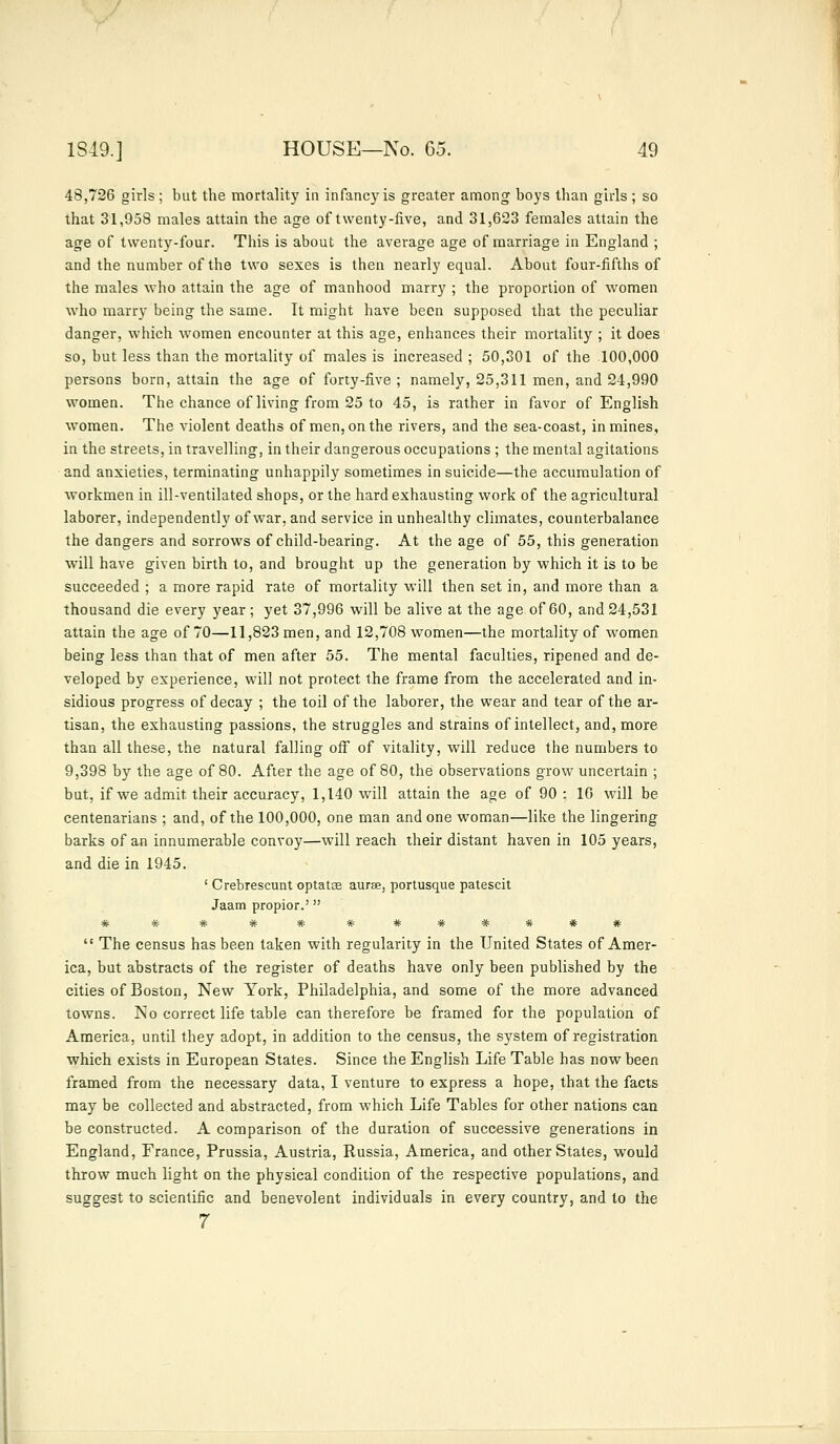 48,726 girls; bat the mortality in infancy is greater among boys than girls; so that 31,958 males attain the age of twenty-five, and 31,623 females attain the age of twenty-four. This is about the average age of marriage in England ; and the number of the two sexes is then nearly equal. About four-fifths of the males who attain the age of manhood marry ; the proportion of women who marry being the same. It might have been supposed that the peculiar danger, which women encounter at this age, enhances their mortality ; it does so, but less than the mortality of males is increased ; 50,301 of the 100,000 persons born, attain the age of forty-five ; namely, 25,311 men, and 24,990 women. The chance of living from 25 to 45, is rather in favor of English women. The violent deaths of men, on the rivers, and the sea-coast, in mines, in the streets, in travelling, in their dangerous occupations ; the mental agitations and anxieties, terminating unhappily sometimes in suicide—the accumulation of workmen in ill-ventilated shops, or the hard exhausting work of the agricultural laborer, independently of war, and service in unhealthy climates, counterbalance the dangers and sorrows of child-bearing. At the age of 55, this generation will have given birth to, and brought up the generation by which it is to be succeeded ; a more rapid rate of mortality will then set in, and more than a thousand die every year; yet 37,996 will be alive at the age of 60, and 24,531 attain the age of 70—11,823 men, and 12,708 women—the mortality of women being less than that of men after 55. The mental faculties, ripened and de- veloped by experience, will not protect the frame from the accelerated and in- sidious progress of decay ; the toil of the laborer, the wear and tear of the ar- tisan, the exhausting passions, the struggles and strains of intellect, and, more than all these, the natural falling off of vitality, will reduce the numbers to 9,398 by the age of 80. After the age of 80, the observations grow uncertain ; but, if we admit their accuracy, 1,140 will attain the age of 90 : 16 will be centenarians ; and, of the 100,000, one man and one woman—like the lingering barks of an innumerable convoy—will reach their distant haven in 105 years, and die in 1945. ' Crebrescunt optatas aurse, portusque patescit Jaam propior.' # ## ## #######  The census has been taken with regularity in the United States of Amer- ica, but abstracts of the register of deaths have only been published by the cities of Boston, New York, Philadelphia, and some of the more advanced towns. No correct life table can therefore be framed for the population of America, until they adopt, in addition to the census, the system of registration which exists in European States. Since the English Life Table has now been framed from the necessary data, I venture to express a hope, that the facts may be collected and abstracted, from which Life Tables for other nations can be constructed. A comparison of the duration of successive generations in England, France, Prussia, Austria, Russia, America, and other States, would throw much light on the physical condition of the respective populations, and suggest to scientific and benevolent individuals in every country, and to the 7