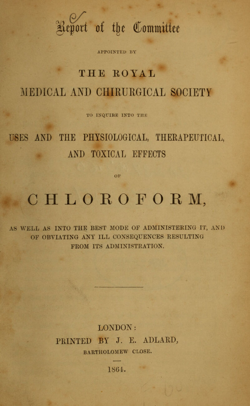 ^tpxi of tlj« Committer APPOINTED BY THE ROYAL MEDICAL AND CHIRURGICAL SOCIETY TO INQUIRE INTO THE USES AND THE PHYSIOLOGICAL, THEEAPEUTICAL, AND TOXICAL EFFECTS OP CHLOROFOKM, AS WELL AS INTO THE BEST MODE OF ADMINISTERING IT, AND OF OBVIATING ANY ILL CONSEQUENCES RESULTING FROM ITS ADMINISTRATION. LONDON: PRINTED BY J. E. ADLARD, BARTHOLOMEW CLOSE. 186i.