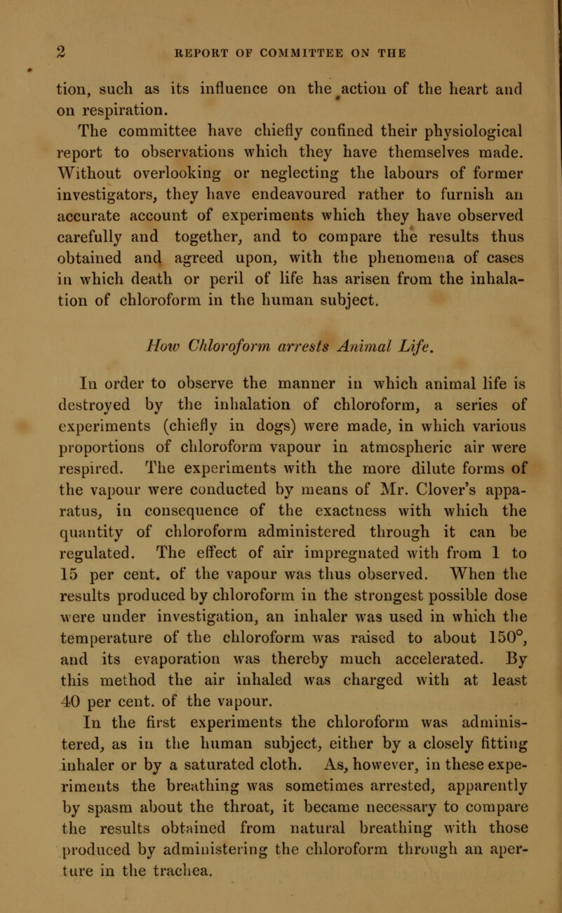 tion, such as its influence on the action of the heart and on respiration. The committee have chiefly confined their physiological report to observations which they have themselves made. Without overlooking or neglecting the labours of former investigators, they have endeavoured rather to furnish an accurate account of experiments which they have observed carefully and together, and to compare the results thus obtained and agreed upon, with the phenomena of cases in which death or peril of life has arisen from the inhala- tion of chloroform in the human subject. Hotv Chloroform arrests Animal Life, In order to observe the manner in which animal life is destroyed by the inhalation of chloroform, a series of experiments (chiefly in dogs) were made, in which various proportions of chloroform vapour in atmospheric air were respired. The experiments with the more dilute forms of the vapour were conducted by means of Mr. Clover's appa- ratus, in consequence of the exactness with which the quantity of chloroform administered through it can be regulated. The eff'ect of air impregnated with from 1 to 15 per cent, of the vapour was thus observed. When the results produced by chloroform in the strongest possible dose were under investigation, an inhaler w^as used in which the temperature of the chloroform was raised to about 150°, and its evaporation was thereby much accelerated. By this method the air inhaled was charged with at least 40 per cent, of the vapour. In the first experiments the chloroform was adminis- tered, as in the human subject, either by a closely fitting inhaler or by a saturated cloth. As, however, in these expe- riments the breathing was sometimes arrested, apparently by spasm about the throat, it became necessary to compare the results obtained from natural breathing with those produced by administering the chloroform through an aper- ture in the trachea.