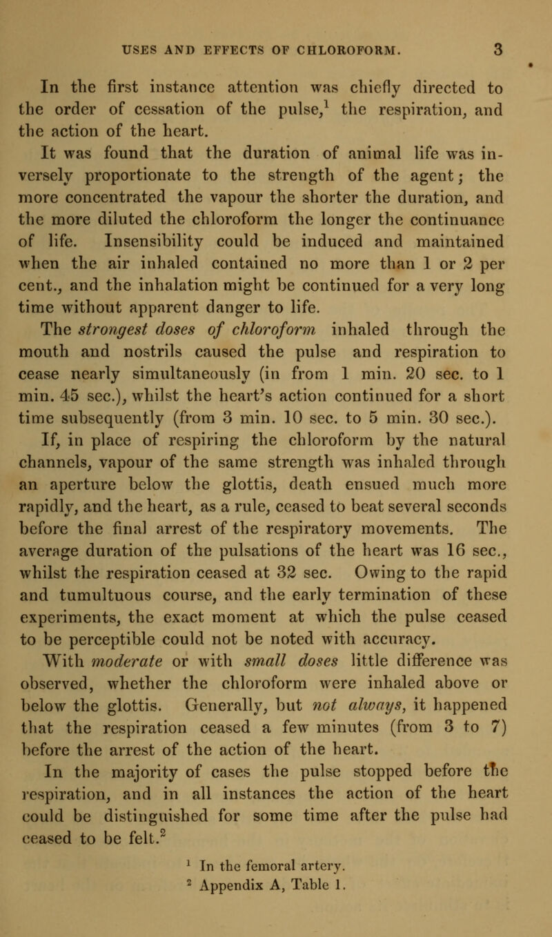 In the first instance attention was chiefly directed to the order of cessation of the pnlse/ the respiration^ and the action of the heart. It was found that the duration of animal life was in- versely proportionate to the strength of the agent; the more concentrated the vapour the shorter the duration, and the more diluted the chloroform the longer the continuance of life. Insensibility could be induced and maintained when the air inhaled contained no more than 1 or 2 per cent._, and the inhalation might be continued for a very long time without apparent danger to life. The strongest doses of chloroform inhaled through the mouth and nostrils caused the pulse and respiration to cease nearly simultaneously (in from 1 min. 20 sec. to I min. 45 sec), whilst the hearths action continued for a short time subsequently (from 3 min. 10 sec. to 5 min. 30 sec). If, in place of respiring the chloroform by the natural channels, vapour of the same strength was inhaled through an aperture below the glottis, death ensued much more rapidly, and the heart, as a rule, ceased to beat several seconds before the final arrest of the respiratory movements. The averfige duration of the pulsations of the heart was 16 sec, whilst the respiration ceased at 32 sec. Owing to the rapid and tumultuous course, and the earlv termination of these experiments, the exact moment at which the pulse ceased to be perceptible could not be noted with accuracy. With moderate or with small doses little difierence was observed, whether the chloroform were inhaled above or below the glottis. Generally, but not always, it happened that the respiration ceased a few minutes (from 3 to 7) before the arrest of the action of the heart. In the majority of cases the pulse stopped before tfie respiration, and in all instances the action of the heart could be distinguished for some time after the pulse had ceased to be felt.^ ^ In the femoral artery. ^ Appendix A, Table 1.