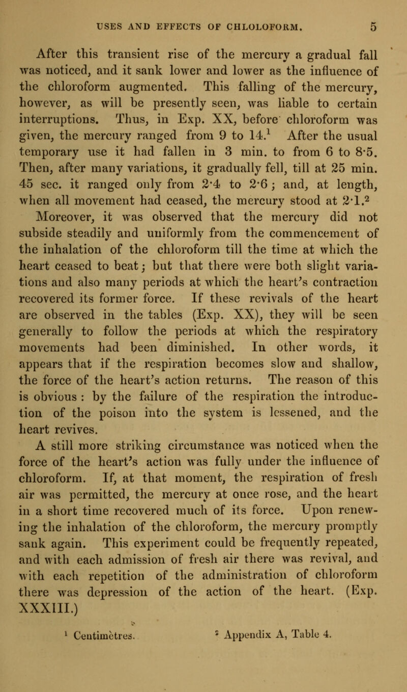 After this transient rise of the mercury a gradual fall was noticed, and it sank lower and lower as the influence of the chloroform augmented. This falling of the mercury, however, as will be presently seen, was liable to certain interruptions. Thus, in Exp. XX, before chloroform was given, the mercury ranged from 9 to 14.^ After the usual temporary use it had fallen in 3 min. to from 6 to 8*5. Then, after many variations, it gradually fell, till at 25 min. 45 sec. it ranged only from 2'4 to 2*6; and, at length, when all movement had ceased, the mercury stood at 2*1.2 Moreover, it was observed that the mercury did not subside steadily and uniformly from the commencement of the inhalation of the chloroform till the time at which the heart ceased to beat; but that there were both slight varia- tions and also many periods at which the hearths contraction recovered its former force. If these revivals of the heart are observed in the tables (Exp. XX), they will be seen generally to follow the periods at which the respiratory movements had been diminished. lu other words, it appears that if the respiration becomes slow and shallow, the force of the hearths action returns. The reason of this is obvious : by the failure of the respiration the introduc- tion of the poison into the system is lessened, and the heart revives. A still more striking circumstance was noticed when the force of the hearths action was fully under the influence of chloroform. If, at that moment, the respiration of fresh air was permitted, the mercury at once rose, and the heart in a short time recovered much of its force. Upon renew- ing the inhalation of the chloroform, the mercury promptly sank again. This experiment could be frequently repeated, and with each admission of fresh air there was revival, and with each repetition of the administration of chloroform there was depression of the action of the heart. (Exp. XXXIIL) ^ Centimetres. * Appendix A, Table 4.