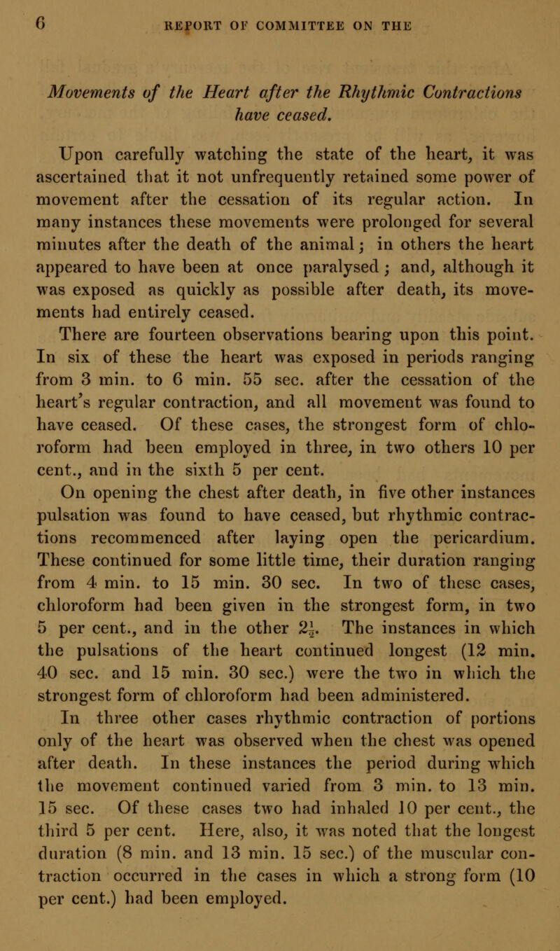Movements of the Heart after the Rhythmic Contractions have ceased. Upon carefully watching the state of the heart, it was ascertained that it not unfrequently retained some power of movement after the cessation of its regular action. In many instances these movements were prolonged for several minutes after the death of the animal; in others the heart appeared to have been at once paralysed; and, although it was exposed as quickly as possible after death, its move- ments had entirely ceased. There are fourteen observations bearing upon this point. In six of these the heart was exposed in periods ranging from 3 min. to 6 min. 55 sec. after the cessation of the heart's regular contraction, and all movement was found to have ceased. Of these cases, the strongest form of chlo- roform had been employed in three, in two others 10 per cent., and in the sixth 5 per cent. On opening the chest after death, in five other instances pulsation was found to have ceased, but rhythmic contrac- tions recommenced after laying open the pericardium. These continued for some little time, their duration ranging from 4 min. to 15 min. 30 sec. In two of these cases, chloroform had been given in the strongest form, in two 5 per cent., and in the other 2^. The instances in which the pulsations of the heart continued longest (12 min. 40 sec. and 15 min. 30 sec.) were the two in which the strongest form of chloroform had been administered. In three other cases rhythmic contraction of portions only of the heart was observed when the chest was opened after death. In these instances the period during which the movement continued varied from 3 min. to 13 min. 15 sec. Of these cases two had inhaled 10 per cent., the third 5 per cent. Here, also, it w^as noted that the longest duration (8 min. and 13 min. 15 sec.) of the muscular con- traction occurred in the cases in which a strong form (10 per cent.) had been employed.