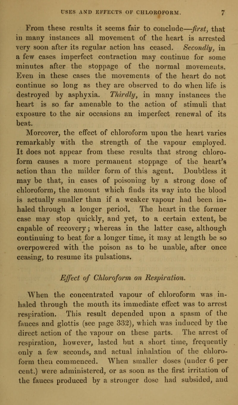 From these results it seems fair to conclude—first, that ID many instances all movement of the heart is arrested very soon after its regular action has ceased. Secondly, in a few cases imperfect contraction may continue for some minutes after the stoppage of the normal movements. Even in these cases the movements of the heart do not continue so long as they are observed to do when life is destroyed by asphyxia. Thirdly^ in many instances the heart is so far amenable to the action of stimuli that exposure to the air occasions an imperfect renewal of its beat. Moreover, the effect of chloroform upon the heart varies remarkably with the strength of the vapour employed. It does not appear from these results that strong chloro- form causes a more permanent stoppage of the hearths action than the milder form of this agent. Doubtless it may be that, in cases of poisoning by a strong dose of chloroform, the amount which finds its way into the blood is actually smaller than if a weaker vapour had been in- haled through a longer period. The heart in the former case may stop quickly, and yet, to a certain extent, be capable of recovery; whereas in the latter case, although continuing to beat for a longer time, it may at length be so overpowered with the poison as to be unable, after once ceasing, to resume its pulsations. Effect of Chloroform on Respiration. When the concentrated vapour of chloroform was in- haled through the mouth its immediate effect was to arrest respiration. This result depended upon a spasm of the fauces and glottis (see page 332), which was induced by the direct action of the vapour on these parts. The arrest of respiration, however, lasted but a short time, frequently only a few seconds, and actual inhalation of the chloro- form then commenced. When smaller doses (under 6 per cent.) were administered, or as soon as the first irritation of the fauces produced by a stronger dose had subsided, and