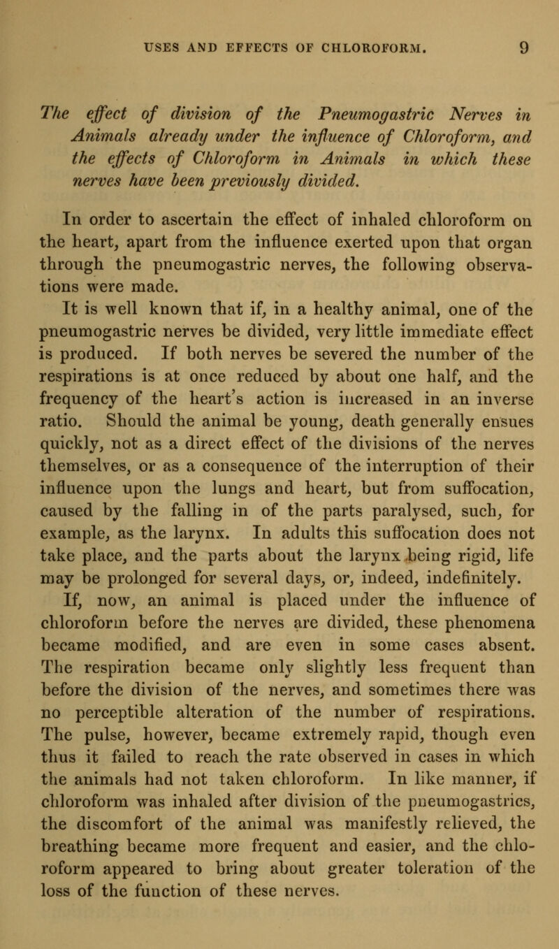 The effect of division of the Pneumogastric Nerves in Animals already under the influence of Chloroform, and the effects of Chloroform in Animals in which these nerves have been previously divided. In order to ascertain the effect of inhaled chloroform on the hearty apart from the influence exerted npon that organ through the pneumogastric nerves, the following observa- tions were made. It is well known that if, in a healthy animal, one of the pneumogastric nerves be divided, very little immediate effect is produced. If both nerves be severed the number of the respirations is at once reduced by about one half, and the frequency of the heart's action is increased in an inverse ratio. Should the animal be young, death generally ensues quickly, not as a direct effect of the divisions of the nerves themselves, or as a consequence of the interruption of their influence upon the lungs and heart, but from suffocation, caused by the falling in of the parts paralysed, such, for example, as the larynx. In adults this suffocation does not take place, and the parts about the larynx .being rigid, life may be prolonged for several days, or, indeed, indefinitely. If, now, an animal is placed under the influence of chloroform before the nerves are divided, these phenomena became modified, and are even in some cases absent. The respiration became only slightly less frequent than before the division of the nerves, and sometimes there was no perceptible alteration of the number of respirations. The pulse, however, became extremely rapid, though even thus it failed to reach the rate observed in cases in which the animals had not taken chloroform. In like manner, if chloroform was inhaled after division of the pneumogastrics, the discomfort of the animal was manifestly relieved, the breathing became more frequent and easier, and the chlo- roform appeared to bring about greater toleration of the loss of the function of these nerves.