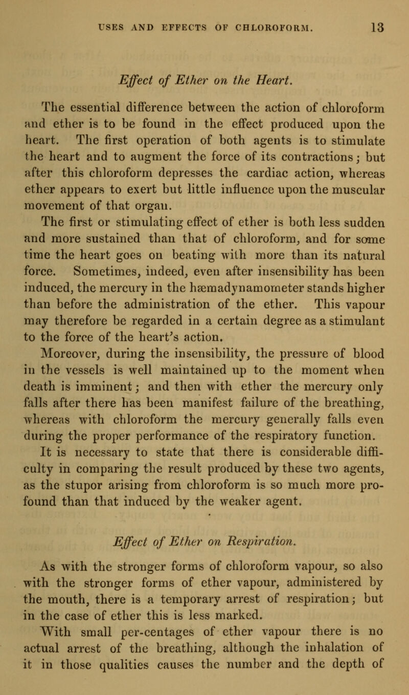 Effect of Ether on the Heart. The essential difference between the action of chloroform and ether is to be found in the eflfect produced upon the heart. The first operation of both agents is to stimulate the heart and to augment the force of its contractions; but after this chloroform depresses the cardiac action, whereas ether appears to exert but little influence upon the muscular movement of that organ. The first or stimulating effect of ether is both less sudden and more sustained than that of chloroform^ and for some time the heart goes on beating with more than its natural force. Sometimes, indeed, even after insensibility has been induced, the mercury in the hsemadynamometer stands higher than before the administration of the ether. This vapour may therefore be regarded in a certain degree as a stimulant to the force of the hearths action. Moreover, during the insensibility, the pressure of blood in the vessels is well maintained up to the moment when death is imminent; and then with ether the mercury only falls after there has been manifest failure of the breathing, whereas with chloroform the mercury generally falls even during the proper performance of the respiratory function. It is necessary to state that there is considerable diffi- culty in comparing the result produced by these two agents, as the stupor arising from chloroform is so much more pro- found than that induced by the weaker agent. Effect of Ether on Respiration. As with the stronger forms of chloroform vapour, so also with the stronger forms of ether vapour, administered by the mouth, there is a temporary arrest of respiration; but in the case of ether this is less marked. With small per-centages of ether vapour there is no actual arrest of the breathing, although the inhalation of it in those qualities causes the number and the depth of