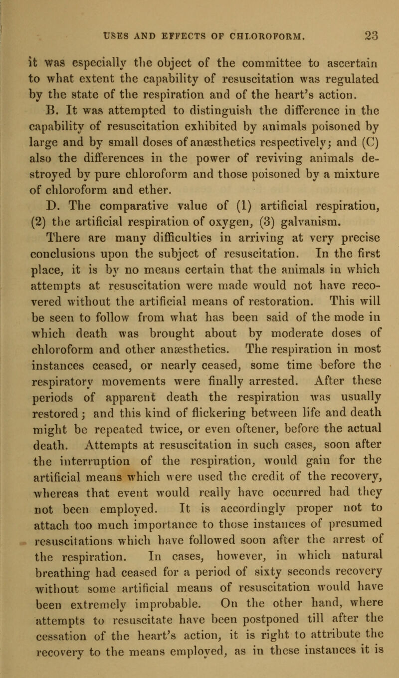 it was especially tlie object of the committee to ascertain to what extent the capability of resuscitation was regulated by the state of the respiration and of the heart's action. B. It was attempted to distinguish the difference in the capability of resuscitation exhibited by animals poisoned by large and by small doses of anaesthetics respectively; and (C) also the differences in the power of reviving animals de- stroyed by pure chloroform and those poisoned by a mixture of chloroform and ether. D. The comparative value of (1) artificial respiration, (2) the artificial respiration of oxygen^, (3) galvanism. There are many difficulties in arriving at very precise conclusions upon the subject of resuscitation. In the first place, it is by no means certain that the animals in which attempts at resuscitation were made would not have reco- vered without the artificial means of restoration. This will be seen to follow from what has been said of the mode in which death was brought about by moderate doses of chloroform and other anaesthetics. The respiration in most instances ceased, or nearlv ceased, some time before the respiratory movements were finally arrested. After these periods of apparent death the respiration w^as usually restored; and this kind of flickering between life and death might be repeated twice, or even oftener, before the actual death. Attempts at resuscitation in such cases, soon after the interruption of the respiration, would gain for the artificial means which were used the credit of the recovery, whereas that event would really have occurred had they not been employed. It is accordingly proper not to attach too much importance to those instances of presumed resuscitations which have followed soon after the arrest of the respiration. In cases, however, in which natural breathing had ceased for a period of sixty seconds recovery without some artificial means of resuscitation would have been extremely improbable. On the other hand, where attempts to resuscitate have been postponed till after the cessation of the heart's action, it is right to attribute the recovery to the means employed, as in these instances it is