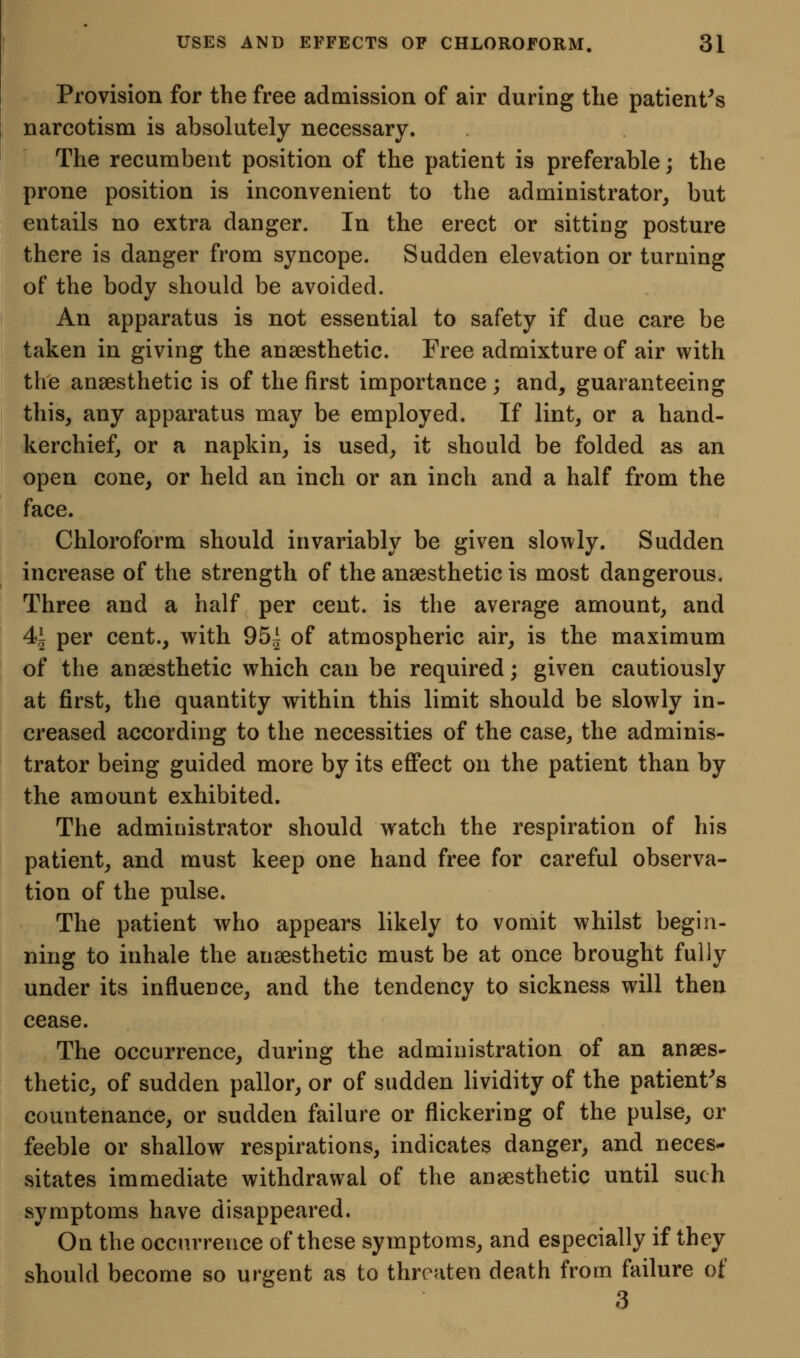 Provision for the free admission of air during the patient^s narcotism is absolutely necessary. The recumbent position of the patient is preferable; the prone position is inconvenient to the administrator^ but entails no extra danger. In the erect or sitting posture there is danger from syncope. Sudden elevation or turning of the body should be avoided. An apparatus is not essential to safety if due care be taken in giving the anaesthetic. Free admixture of air with the anaesthetic is of the first importance ; and, guaranteeing this, any apparatus may be employed. If lint, or a hand- kerchief, or a napkin, is used, it should be folded as an open cone, or held an inch or an inch and a half from the face. Chloroform should invariably be given slowly. Sudden increase of the strength of the anaesthetic is most dangerous. Three and a half per cent, is the average amount, and 41 per cent., with 95^ of atmospheric air, is the maximum of the anaesthetic which can be required; given cautiously at first, the quantity within this limit should be slowly in- creased according to the necessities of the case, the adminis- trator being guided more by its effect on the patient than by the amount exhibited. The administrator should watch the respiration of his patient, and must keep one hand free for careful observa- tion of the pulse. The patient who appears likely to vomit whilst begin- ning to inhale the anaesthetic must be at once brought fully under its influence, and the tendency to sickness will then cease. The occurrence, during the administration of an anaes- thetic, of sudden pallor, or of sudden lividity of the patient^s countenance, or sudden failure or flickering of the pulse, or feeble or shallow respirations, indicates danger, and neces- sitates immediate withdrawal of the anaesthetic until such symptoms have disappeared. On the occurrence of these symptoms, and especially if they should become so urgent as to threaten death from failure of 3