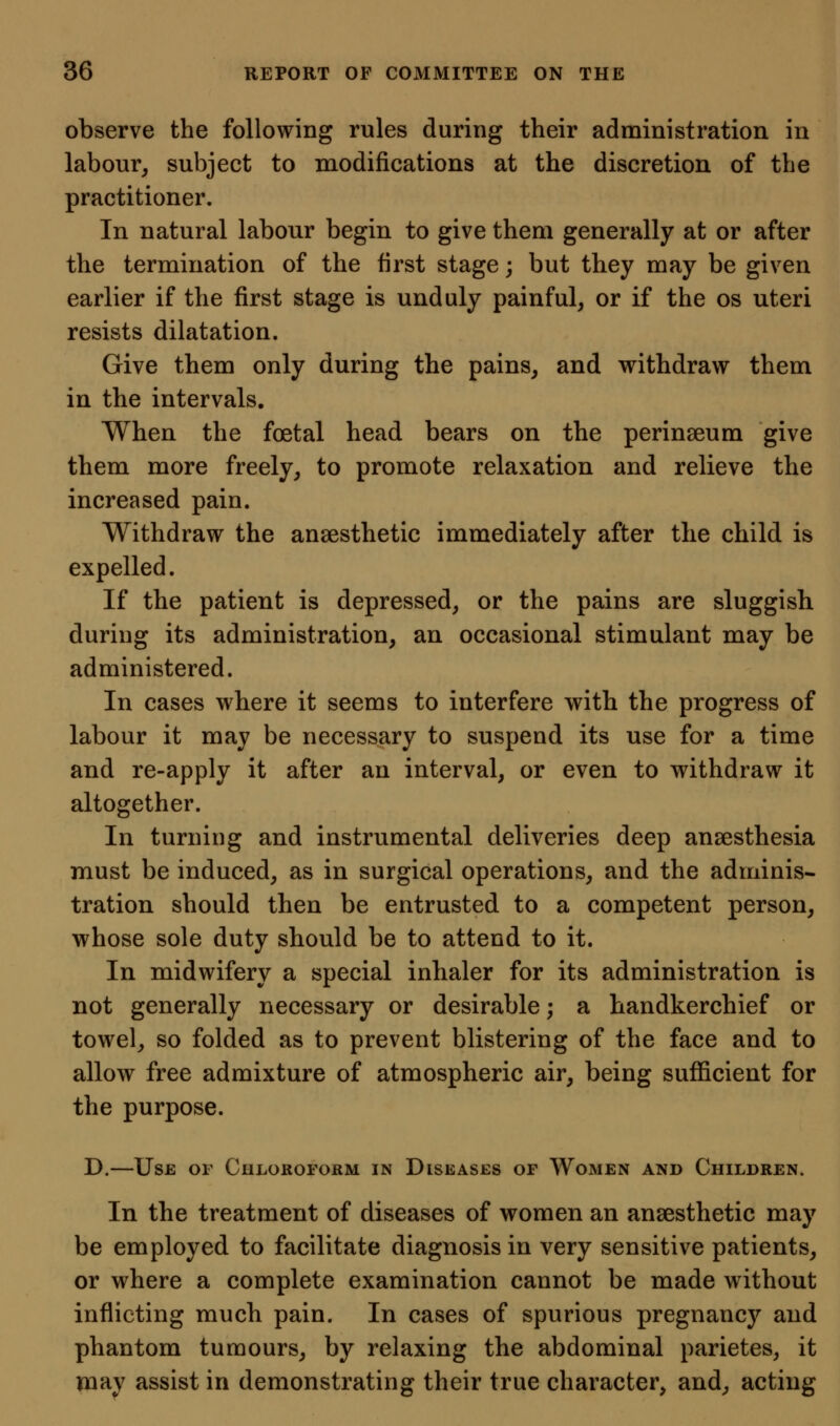 observe the following rules during their administration in labour^ subject to modifications at the discretion of the practitioner. In natural labour begin to give them generally at or after the termination of the first stage; but they may be given earlier if the first stage is unduly painful, or if the os uteri resists dilatation. Give them only during the pains, and withdraw them in the intervals. When the foetal head bears on the perinaeum give them more freely, to promote relaxation and relieve the increased pain. Withdraw the anaesthetic immediately after the child is expelled. If the patient is depressed, or the pains are sluggish during its administration, an occasional stimulant may be administered. In cases where it seems to interfere with the progress of labour it may be necessary to suspend its use for a time and re-apply it after an interval, or even to withdraw it altogether. In turning and instrumental deliveries deep anaesthesia must be induced, as in surgical operations, and the adminis- tration should then be entrusted to a competent person, whose sole duty should be to attend to it. In midwifery a special inhaler for its administration is not generally necessary or desirable; a handkerchief or towel, so folded as to prevent blistering of the face and to allow free admixture of atmospheric air, being sufficient for the purpose. D.—Use of Chloroform in Diseases of Women and Children. In the treatment of diseases of women an anaesthetic may be employed to facilitate diagnosis in very sensitive patients, or where a complete examination cannot be made without inflicting much pain. In cases of spurious pregnancy and phantom tumours, by relaxing the abdominal parietes, it may assist in demonstrating their true character, and, acting