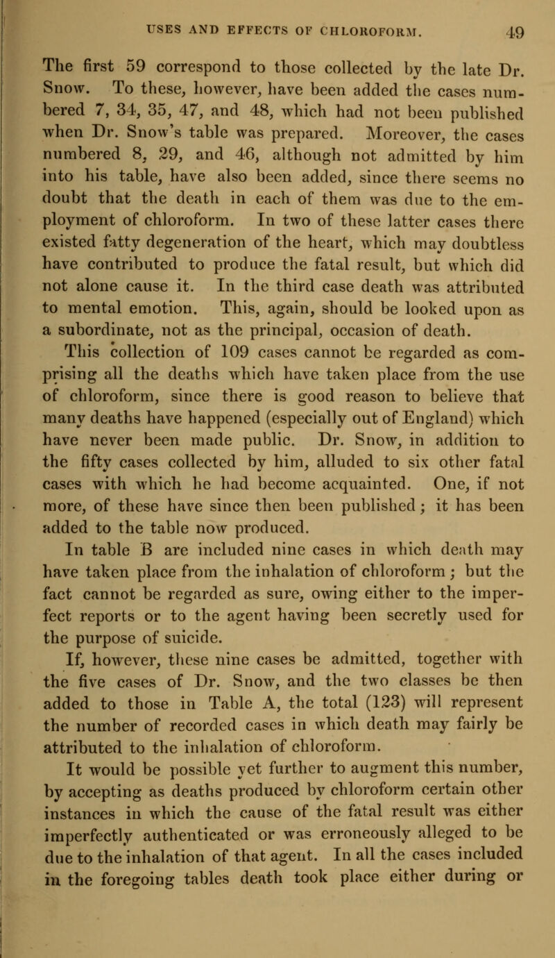 The first 59 correspond to those collected by the late Dr. Snow. To these, however, have been added the cases num- bered 7, 34, 35, 47, and 48, which had not been published when Dr. Snow's table was prepared. Moreover, the cases numbered 8, 29, and 46, although not admitted by him into his table, have also been added, since there seems no doubt that the death in each of them was due to the em- ployment of chloroform. In two of these latter cases there existed fatty degeneration of the heart, which may doubtless have contributed to produce the fatal result, but which did not alone cause it. In the third case death was attributed to mental emotion. This, again, should be looked upon as a subordinate, not as the principal, occasion of death. This collection of 109 cases cannot be regarded as com- prising all the deaths which have taken place from the use of chloroform, since there is good reason to believe that many deaths have happened (especially out of England) wdiich have never been made public. Dr. Snow, in addition to the fifty cases collected by him, alluded to six other fatal cases with which he had become acquainted. One, if not more, of these have since then been published; it has been added to the table now produced. In table B are included nine cases in which death may have taken place from the inhalation of chloroform ; but the fact cannot be regarded as sure, owing either to the imper- fect reports or to the agent having been secretly used for the purpose of suicide. If, however, these nine cases be admitted, together with the five cases of Dr. Snow, and the two classes be then added to those in Table A, the total (123) will represent the number of recorded cases in which death may fairly be attributed to the inhalation of chloroform. It would be possible yet further to augment this number, by accepting as deaths produced by chloroform certain other instances in which the cause of the fatal result was either imperfectly authenticated or was erroneously alleged to be due to the inhalation of that agent. In all the cases included in the foregoing tables death took place either during or