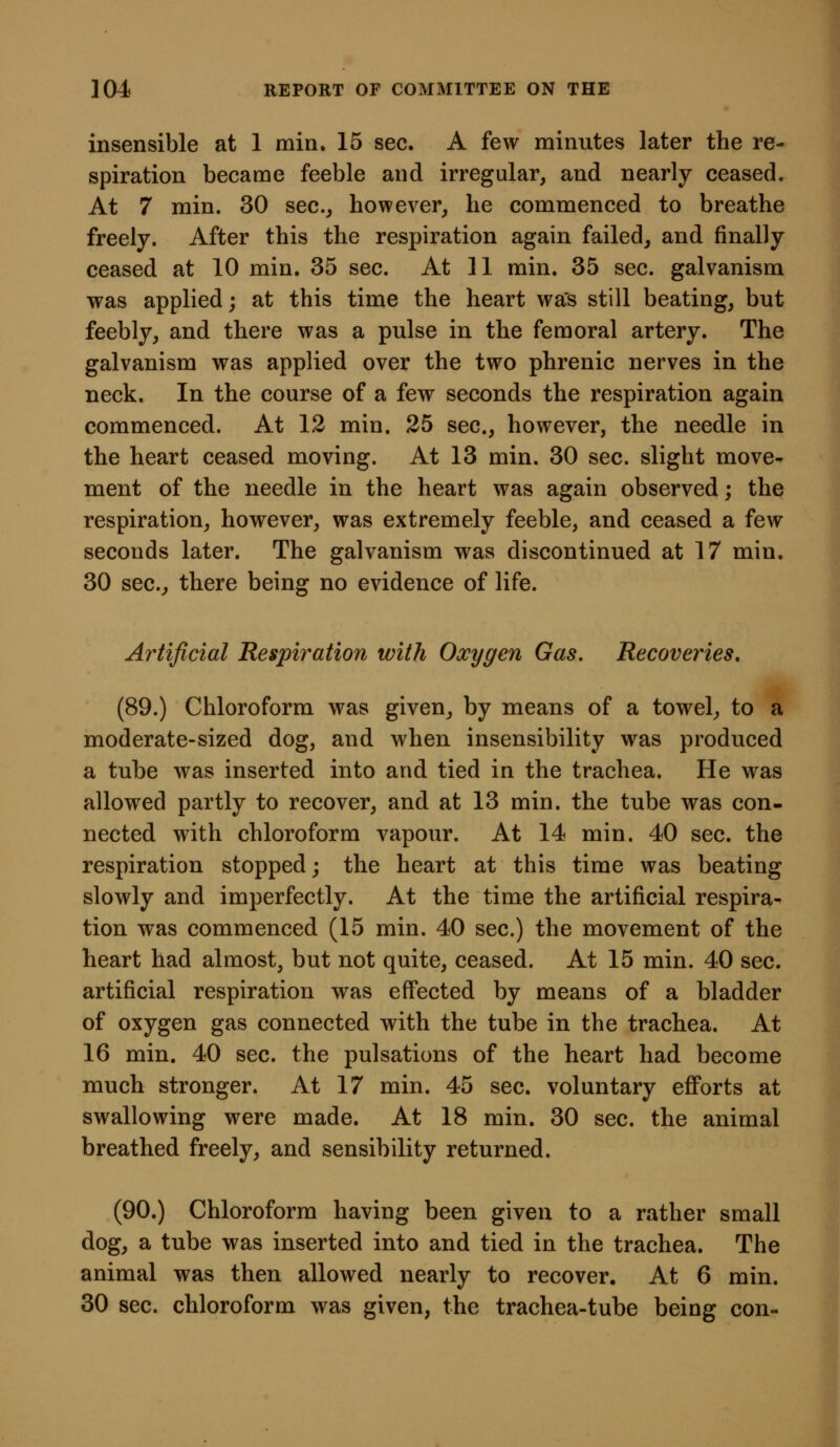 insensible at 1 min. 15 sec. A few minutes later the re- spiration became feeble and irregular, and nearly ceased. At 7 min. 30 sec, however, he commenced to breathe freely. After this the respiration again failed, and finally ceased at 10 min. 35 sec. At 11 min. 35 sec. galvanism was applied; at this time the heart was still beating, but feebly, and there was a pulse in the femoral artery. The galvanism was applied over the two phrenic nerves in the neck. In the course of a few seconds the respiration again commenced. At 12 min. 25 sec, however, the needle in the heart ceased moving. At 13 min. 30 sec. slight move- ment of the needle in the heart was again observed; the respiration, however, was extremely feeble, and ceased a few seconds later. The galvanism was discontinued at 17 min. 30 sec^ there being no evidence of life. Artificial Respiration with Oxygen Gas. Recoveries, (89.) Chloroform was given, by means of a towel, to a moderate-sized dog, and when insensibility was produced a tube was inserted into and tied in the trachea. He was allowed partly to recover, and at 13 min. the tube was con- nected with chloroform vapour. At 14 min. 40 sec the respiration stopped; the heart at this time was beating slowly and imperfectly. At the time the artificial respira- tion was commenced (15 min. 40 sec) the movement of the heart had almost, but not quite, ceased. At 15 min. 40 sec artificial respiration was effected by means of a bladder of oxygen gas connected with the tube in the trachea. At 16 min. 40 sec. the pulsations of the heart had become much stronger. At 17 min. 45 sec. voluntary efforts at swallowing were made. At 18 min. 30 sec. the animal breathed freely, and sensibility returned. (90.) Chloroform having been given to a rather small dog, a tube was inserted into and tied in the trachea. The animal was then allowed nearly to recover. At 6 min. 30 sec chloroform was given, the trachea-tube being con«