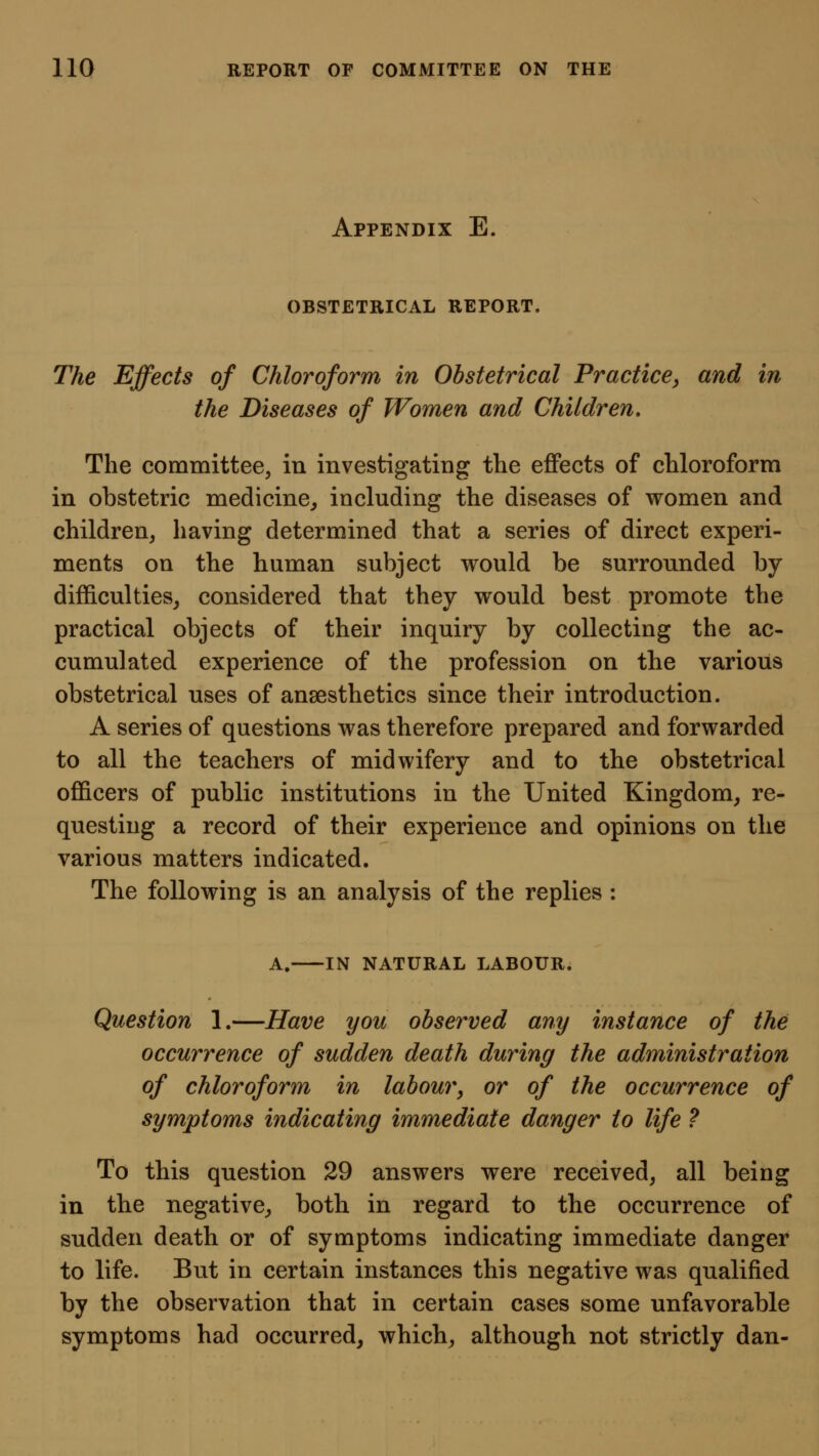 Appendix E, OBSTETRICAL REPORT. The Effects of Chloroform in Obstetrical Practice^ and in the Diseases of Women and Children. The committee, in investigating the effects of chloroform in obstetric medicine, including the diseases of women and children, having determined that a series of direct experi- ments on the human subject would be surrounded by difficulties, considered that they would best promote the practical objects of their inquiry by collecting the ac- cumulated experience of the profession on the various obstetrical uses of anaesthetics since their introduction. A series of questions was therefore prepared and forwarded to all the teachers of midwifery and to the obstetrical officers of public institutions in the United Kingdom, re- questing a record of their experience and opinions on the various matters indicated. The following is an analysis of the replies : A. IN NATURAL LABOUR. Question 1.—Have you observed any instance of the occurrence of sudden death during the administration of chloroform in labour, or of the occurrence of symptoms indicating immediate danger to life ? To this question 29 answers were received, all being in the negative, both in regard to the occurrence of sudden death or of symptoms indicating immediate danger to life. But in certain instances this negative was qualified by the observation that in certain cases some unfavorable symptoms had occurred, which, although not strictly dan-