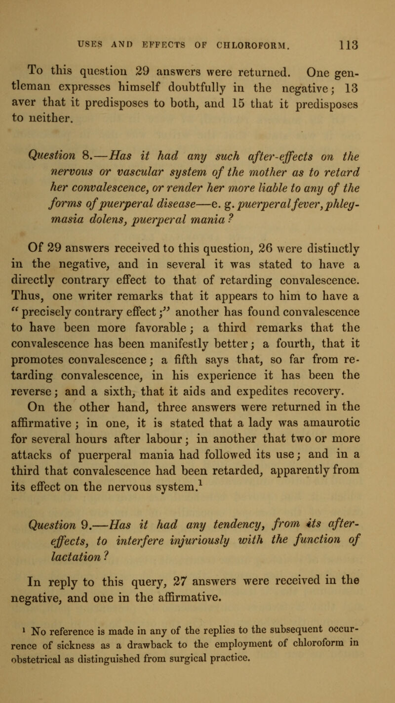 To this question 29 answers were returned. One gen- tleman expresses himself doubtfully in the negative; 13 aver that it predisposes to both, and 15 that it predisposes to neither. Question 8.—Has it had any such after-effects on the nervous or vascular system of the mother as to retard her convalescence, or render her more liable to any of the forms of puerperal disease—e. g, puerperal fever, phleg- masia dolenSy puerperal mania ? Of 29 answers received to this question, 26 were distinctly in the negative, and in several it was stated to have a directly contrary effect to that of retarding convalescence. Thus, one writer remarks that it appears to him to have a ^^ precisely contrary effect /^ another has found convalescence to have been more favorable; a third remarks that the convalescence has been manifestly better; a fourth, that it promotes convalescence; a fifth says that, so far from re- tarding convalescence, in his experience it has been the reverse; and a sixth, that it aids and expedites recovery. On the other hand, three answers were returned in the affirmative ; in one, it is stated that a lady was amaurotic for several hours after labour; in another that two or more attacks of puerperal mania had followed its use; and in a third that convalescence had been retarded, apparently from its effect on the nervous system.^ Question 9.—Has it had any tendency, from its after- effects, to interfere injuriously with the function of lactation ? In reply to this query, 27 answers were received in the negative, and one in the affirmative. 1 No reference is made in any of the replies to the subsequent occur- rence of sickness as a drawback to the employment of chloroform in obstetrical as distinguished from surgical practice.