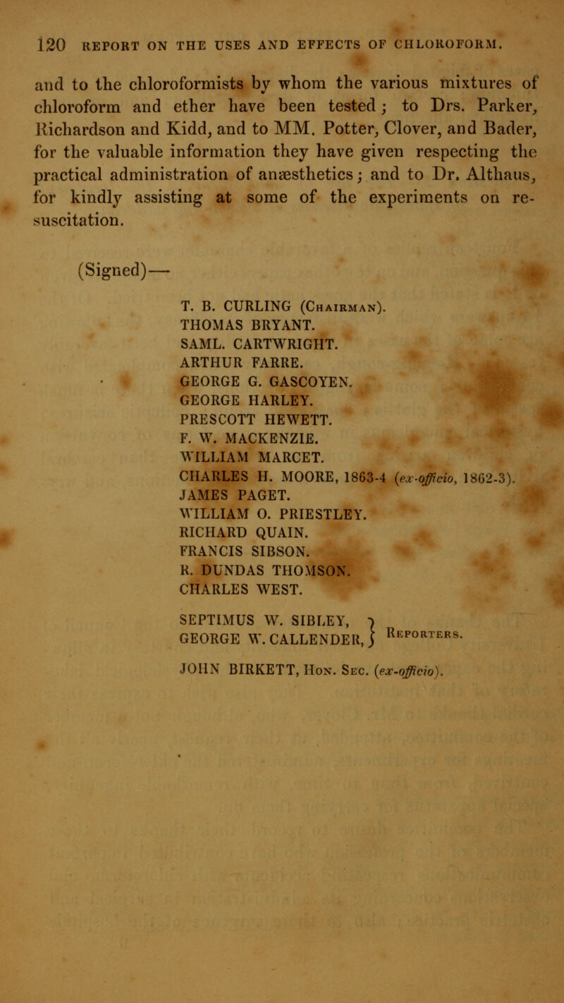 and to the chloroformists by whom the various mixtures of chloroform and ether have been tested; to Drs. Parker^ Kichardson and Kidd, and to MM. Potter^ Clover, and Bader, for the valuable information they have given respecting the practical administration of anaesthetics; and to Dr. Althaus^ for kindly assisting at some of the experiments on re- suscitation. (Signed) T. B. CURLING (Chairman). THOMAS BRYANT. SAML. CARTWRIGHT. ARTHUR FARRE. GEORGE G. GASCOYEN. GEORGE HARLEY. PRESCOTT HEWETT. F. W. MACKENZIE. WILLIAM MARCET. CHARLES H. MOORE, 1863-4 {ejt-officio, 1802-3). JAMES PAGET. WILLIAM 0. PRIESTLEY. RICHARD QUAIN. FRANCIS SIBSON. R. DUNDAS THOMSON. CHARLES WEST. SEPTIMUS W. SIBLEY, ■> GEORGE W.CALLENDER, j Reporters. JOHN BIRKETT, Hon. Sec. (ex-officio).