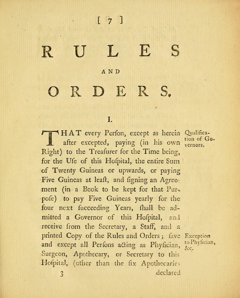 RULE AND I. THAT every Perfonj except as herein Qualifica- after excepted, paying (in his own ^'ernors. Right) to the Treafurer for the Time being, for the Ufe of this Hofpital, the entire Sum of Twenty Guineas or upwards, or paying Five Guineas at leaft, and figning an Agre&v ment (in a Book to be kept for that Par^ pofe) to pay Five Guineas yearly for the four next fucceeding Years, fliall be ad- mitted a Governor of this Hofpital, and receive from the Secretary, a Staff, and a printed Copy of the Rules and Orders 3 fave Exception and except'all Perfons a^ing as Phyfician, ^^J'^y*^'^^^ Surgeon, Apothecary, or Secretary to this Ilofpital, (other than the fix Apothecaries 3 declared