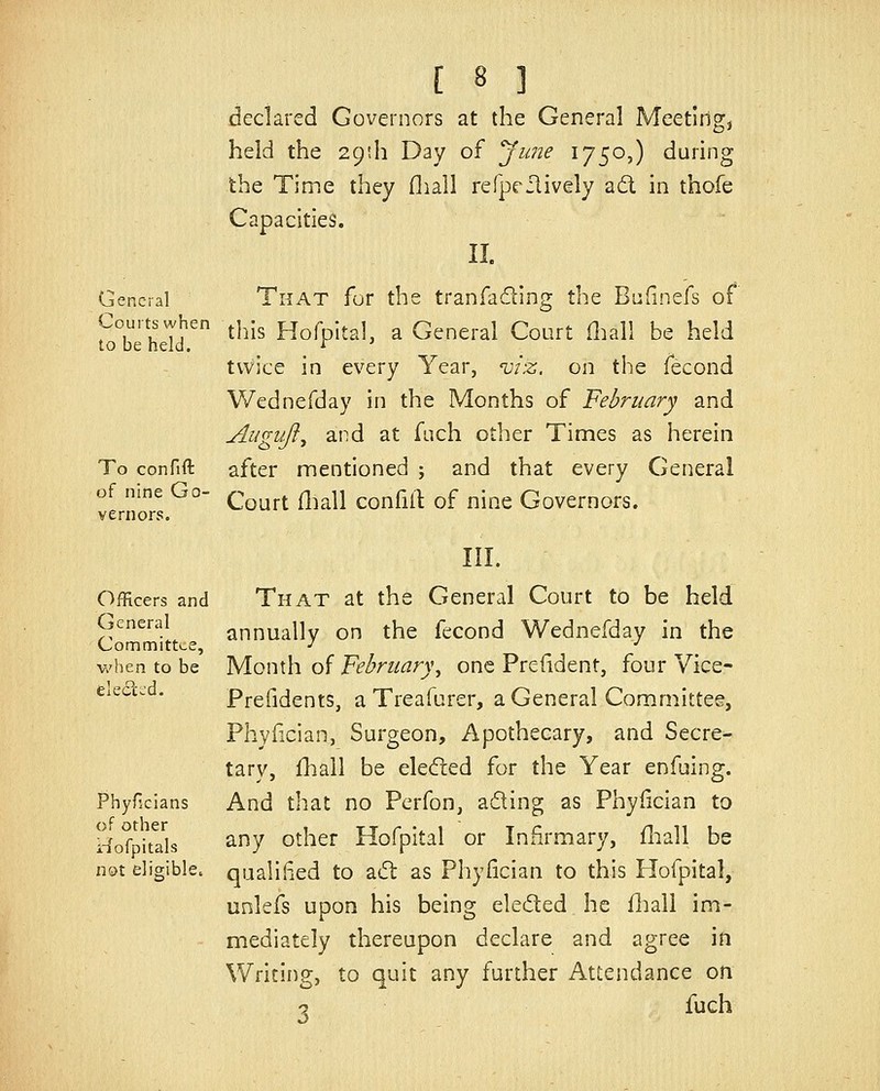 declared Governors at the General Meetingj held the 29th Day of yune 1750,) during the Time they fliall refpeilively a6l in thofe Capacities. II. General TiiAT for the traofading the Bufinefs of Courts when ^j^j^ Hofpital, a General Court fliall be held to be held. ^ ' tvvice in every Year, 'viz. on tiie fecond Wednefday in the Months of February and Augiiji^ and at fnch other Times as herein To confift after mentioned ; and that every General of nine Go- ^^^^^ ^^^|j ^^^^^^ ^^ ^jp^^ Govemors. vernors. III. Officers and That at the General Court to be held General annually on the fecond Wednefday in the Committee, ^ •' v/hen to be yiQW\\\ o'i Febriiary\ one Prefident, four Vice- eiedtc . Prefidents, a Treafurer, a General Committer, Phyfician, Surgeon, Apothecary, and Secre- tary, fhail be eledied for the Year enfuing. Phyficians And that no Pcrfon, ading as Phyfician to ^^^^Q^^i^a^Ig any other Hofpital or Infirmary, fliall be not eligible, qualified to a(5l as Phyfician to this Hofpital, unlefs upon his being eleded he fliall im- mediately thereupon declare and agree in Writing, to quit any further Attendance on 2 fuch