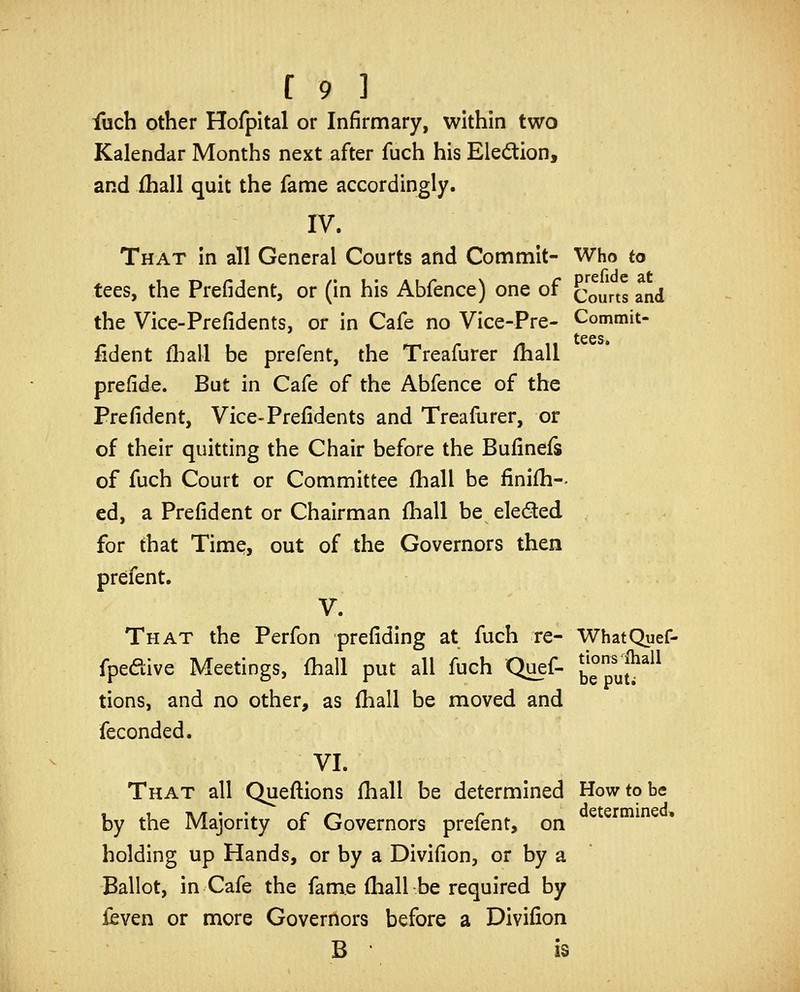 fuch other Hofpltal or Infirmary, within two Kalendar Months next after fuch his Eledtion, and fhall quit the fame accordingly. IV. That In all General Courts and Commit- Who to tees, the Prefident, or (in his Abfence) one of Courts and the Vice-Prefidents, or in Cafe no Vice-Pre- Commit- fident fhall be prefent, the Treafurer fhall prefide. But in Cafe of the Abfence of the Prefident, Vice-Prefidents and Treafurer, or of their quitting the Chair before the Bufinefs of fuch Court or Committee fhall be finifh-- cd, a Prefident or Chairman fhall be eleded for that Time, out of the Governors then prefent. V. That the Perfon prefidlng at fuch re- WhatQuef- fpedive Meetings, fhall put all fuch Quef- b^puj^^^^ tions, and no other, as fhall be moved and feconded. VI. That all Quefi:ions fhall be determined How to be by the Majority of Governors prefent, on holding up Hands, or by a Divifion, or by a Ballot, in Cafe the fame fliall be required by fcven or more Governors before a Divifion B is