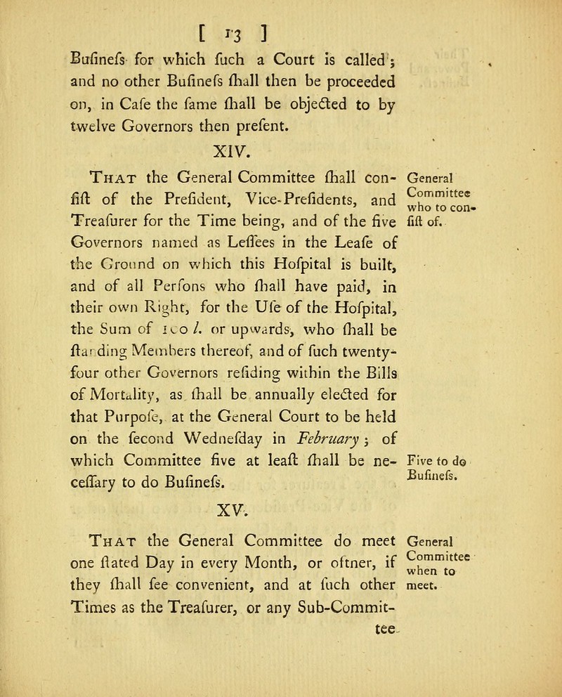 Bafinefs for which fuch a Court is called ; and no other Bufinefs fliall then be proceeded on, in Cafe the fame fliall be objected to by twelve Governors then prefent. XIV. That the General Committee (hall con- General fift of the Prefident, Vice^Prefidents, and Committee ' ' who to con* Treafurer for the Time being, and of the five fift of. Governors named as LefTees in the Leafe of the Cronnd on which this Hofpital is built, and of all Perfons who fliail have paid, in their own Right, for the Ufe of the Hofpital, the Sum of ico/. or upwards, who (hall be fla' ding Members thereof, and of fuch twenty^ four other Governors refiding within the Bills of Mortality, as (hall be annually eleded for that Purpofe, at the General Court to be held on the fecond Wednefday in February-, of which Committee five at leafi: fhall be ne- Five tod© cefikry to do Bufinefs. ^^^'^'• XV. That the General Committee do meet General one flated Day in every Month, or oftner, if ^hTj'^^^ they fhall fee convenient, and at fuch other meet. Times as the Treafurer, or any Sub-Commit- tee-