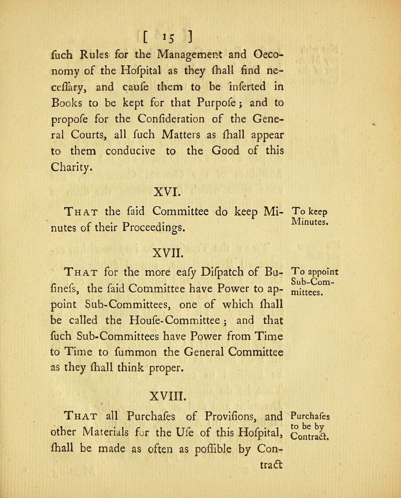 fuch Rules for the Management and Oeco- nomy of the Hofpital as they (hall find ne- cefiary, and caufe them to be inferted in Books to be kept for that Pnrpofe j and to propofe for the Confideration of the Gene- ral Courts, all fuch Matters as fhall appear to them conducive to the Good of this Charity. XVI. That the faid Committee do keep Mi- To keep nutes of their Proceedings. XVII. That for the more eafy Difpatch of Bu- To appoint finefs, the faid Committee have Power to ap- niittees. point Sub-Committees, one of which fhall be called the Houfe-Committee; and that fuch Sub-Committees have Power from Time to Time to fummon the General Committee as they (hall think proper. XVIII. That all Purchafes of Provifions, and Purchafes other Materials fur the Ufe of this Hofpital, ComraL fhall be made as often as poffible by Con- tract