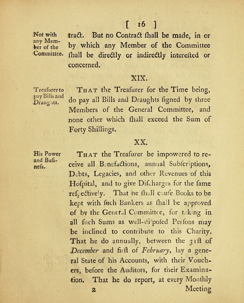 Not with itrad. But no Contradt fhall be made, in or feerofthe by which any Member of the Committee Committee, fh^u bg directly or indiredly interelkd or concerned. XIX. Treafurerto That tbe Treafurer for the Time being, Srau^tus. ^^ P^y ^^^ ^^^^^ ^^^ Draughts figned by three Members of the General Committee, and none other which lliall exceed the Sum of Forty ShilHngs. XX. His Power That the Treafurer be impowered to re- nefs.  ceive all Benefactions, annual Sublbriptions, Debts, Legacies, and other Revenues of this Hofpital, and to give Difchargcs for the fame ref^ edively. That ne (hall c uife Books to be kept with fuch Bankers as {hail be approved of by the Genefd Committte, for t.king in all fuch Sums as well-di'pofed Perfons may be inclined to contribute to this Charity. That he do annually, between the 31ft of December and firft of February^ lay a gene- ral State of his Accounts, with their Vouch- ers, before the Auditors, for their Examina- tion. That he do report, at every Monthly Z Meeting