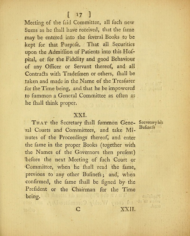 Meeting of the faid Committee, all fuch new Sums as he fliall have received, that the fame may be entered into the feveral Books to be kept for that Purpofe. That all Securities upon the Admillion of Patients into this Hof- pital, or for the Fidelity and good Behaviour of any Officer or Servant thereof, and all Contrads with Tradefmen or others, fhall be taken and made in the Name of the Treafurer for the Time being, and that he be impowered to fummon a General Committee as often as he fhall think proper. XXI. That the Secretary fhall fummon Gene- Secretary his ral Courts and Committees, and take Mi- nutes of the Proceedings thereof, and enter the fame in the proper Books (together with the Names of the Governors then prefent) before the next Meeting of fuch Court or Committee, when he fliall read the fame, previous to any other Bufinefs; and, when confirmed, the fame fliall be ligned by the Prefident or the Chairman for the Time being. C XXIL