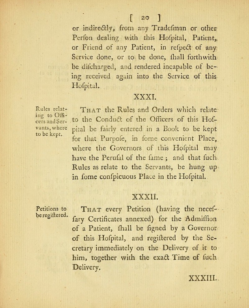 or indire<5tly, from any Tradefman or other Perfon dealing with this Hofpital, Patient,, or Friend of any Patient, in refped: of any Service done, or to be done, £hali forthwith be difcharged, and rendered incapable of be- ing received again into the Service of this Hofpitul. XXXI. Rules relat- That the Rules and Orders which relate cersandSer- ^'^ ^^^ Condu(5t of the Officers of this Hof- vants, where pital be fairly entered in a Book to be kept to be kepto ^ , -r*  r • r • Tki for that Furpoie, m lome convenient rJace, where the Governors of this Hofpital may have the Perufal of the fame j and that fuch. Rules as relate to the Servants, be hung up in fome confpicuous Place in the Hofpital. XXXII. Petitions to That every Petition (having the necef- ^^^^ ' fary Certificates annexed) for the Admiffion of a Patient, fhall be figned by a Governor of this Hofpital, and regiftered by the Se- cretary immediately on the Delivery of it to him, together with the exad Time of fuch Delivery. XXXIIL