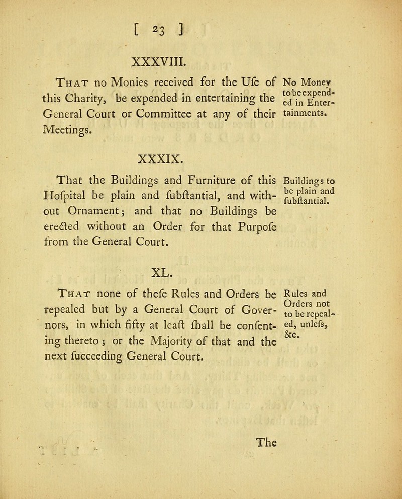 XXXVIII. That no Monies received for the Ufe of No Money this Charity, be expended in entertaining the ^j in^Emer- General Court or Committee at any of their tainments. Meetings. XXXIX. That the Buildings and Furniture of this Buildings to Hofpital be plain and fubftantial, and with- ^^^^^^^^,2^ out Ornament; and that no Buildings be ereded without an Order for that Purpofe from the General Court. XL. That none of thefe Rules and Orders be Rules and repealed but by a General Court of Gover- to'^bereped- nors, in which fifty at lead: fhall be confent- ed, unlefs, ing thereto; or the Majority of that and the next fucceeding General Court.