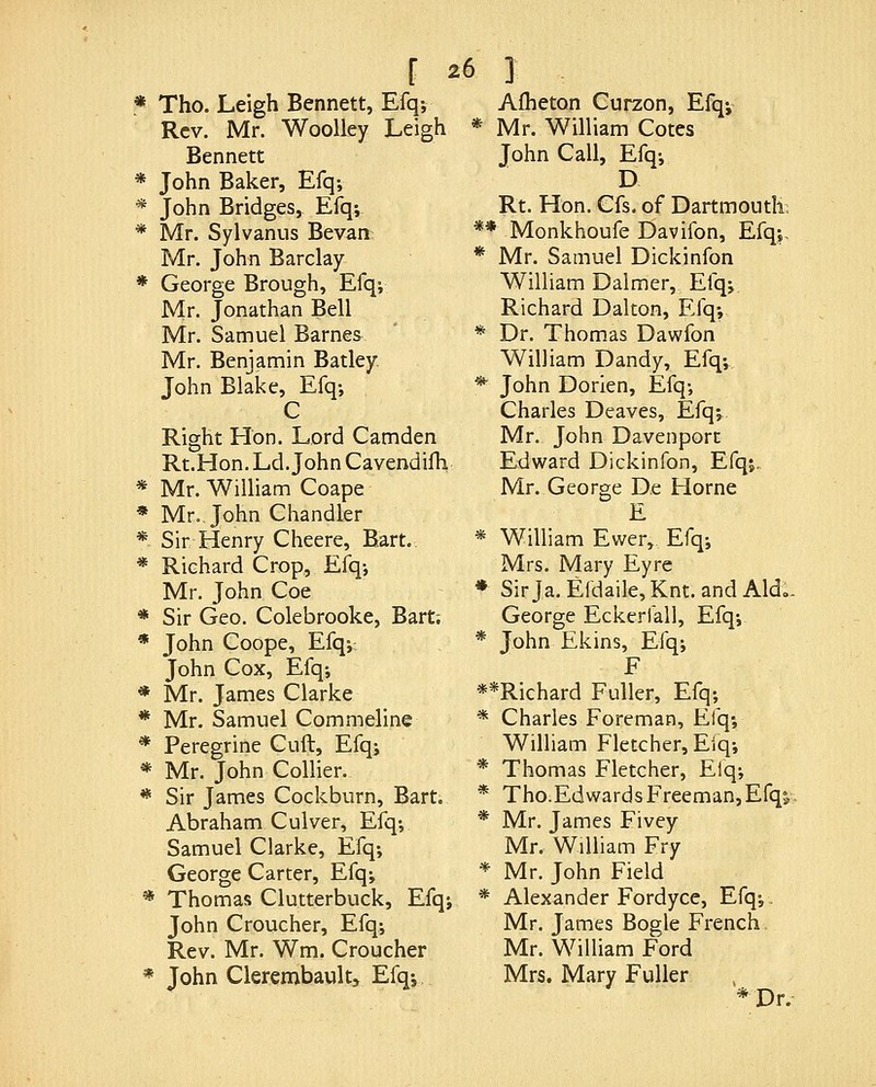 Tho. Leigh Bennett, Efq-, Rev. Mr. Woolley Leigh * Bennett John Baker, Efq; John Bridges, Efq; Mr. Sylvanus Bevan: Mr. John Barclay George Brough, Efq; Mr. Jonathan Bell Mr. Samuel Barnes Mr. Benjamin Batley John Blake, Efq-, C Right FTon. Lord Camden Rt.Hon. Ld. John Cavendifh Mr. William Coape Mr. John Chandler Sir Henry Cheere, Bart. Richard Crop, Efq-, Mr. John Coe Sir Geo. Colebrooke, Bart; John Coope, Efq-,; John Cox, Efq-, Mr. James Clarke Mr. Samuel Commeline Peregrine Cuft, Efqj Mr. John Collier. Sir James Cockburn, Bart. Abraham Culver, Efq-, Samuel Clarke, Efq; George Carter, Efq; ' Thomas Clutterbuck, Efq; John Croucher, Efq; Rev. Mr. Wm. Croucher John Clerembaultj Efq; Afheton Curzon, Efq; * Mr. William Cotes John Call, Efq; D Rt. Hon. Gfs. of Dartmouth; ** Monkhoufe Davifon, Efq;. * Mr. Samuel Dickinfon William Dalmer, Efq;. Richard Dal ton, Efq; * Dr. Thomas Dawfon William Dandy, Efq;.. * John Dorien, Efq; Charles Deaves, Efq;. Mr. John Davenport Edward Dickinfon, Efqj. Mr. George De Home E * William Ewer, Efq; Mrs. Mary Eyre * SirJa.E{daile,Knt.andAld.. George Eckerfall, Efq; * John Ekins, Efq; F **Richard Fuller, Efq; * Charles Foreman, Efq; William Fletcher, Elq; * Thomas Fletcher, Elq; * Tho.Edwards Freeman,Efqj,. * Mr. James Fivey Mr. William Fry * Mr. John Field * Alexander Fordyce, Efq;. Mr. James Bogle French. Mr. William Ford Mrs. Mary Fuller *Dr.