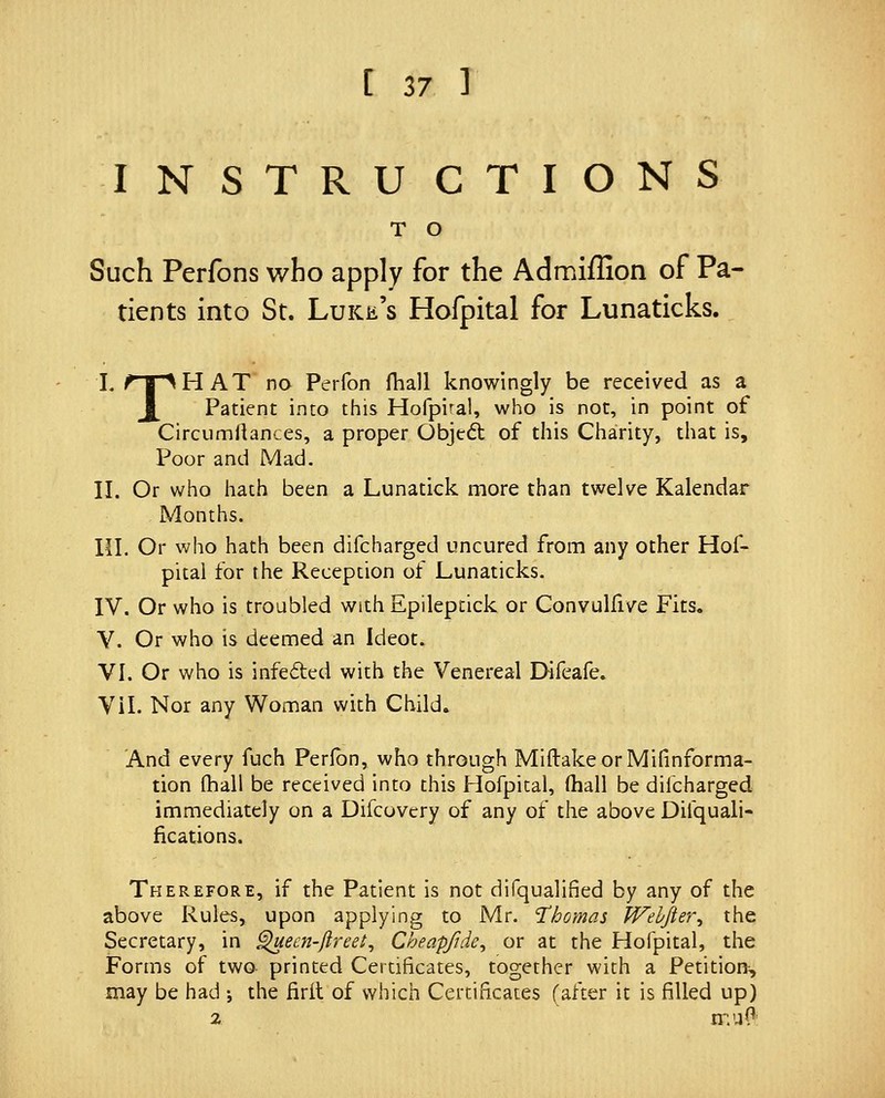 INSTRUCTIONS T O Such Perfons who apply for the Admiffion of Pa- tients into St. Luke's Hofpital for Lunaticks. I. rir^HAT no Perfon (hall knowingly be received as a J_ Patient into this Hofpi'al, who is not, in point of Circumllances, a proper Objcdl of this Charity, that is. Poor and Mad. II. Or who hath been a Lunatick more than twelve Kalendar Months. in. Or who hath been difcharged uncured from any other Hof- pital for the Reception of Lunaticks. IV. Or who is troubled withEpileptick or Convulfive Fits. V. Or who is deemed an Ideot. VI. Or who is infe<5ted with the Venereal Difeafe. Vil. Nor any Woman with Child. And every fuch Perlbn, who through MiftakeorMifinforma- tion (hall be received into this Hofpital, (hall be difcharged immediately on a Difcovery of any of the above Difquali- fications. Therefore, if the Patient is not difqualified by any of the above Rules, upon applying to Mr. 'Thomas Wehfier^ the Secretary, in ^ecn-(lreet^ Cheapfide^ or at the Hofpital, the Forms of two printed Certificates, together with a Petition^ may be had j the firit of which Certificates (after it is filled up) 2 n:'4(^