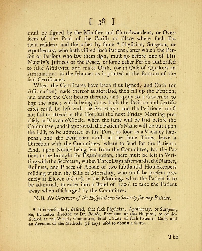 mud be figned by the Minifter and Churchwardens, or Over- feers of the Poor of the Parifh or Place where fuch Pa- tient refides; and the other by fome * Phyfician, Surgeon, or Apothecary, who hath vifited fuch Patient •, after which the Per- fon or Perfons who faw them fign, muft go before one of His Maje{ly*s Juftices of the Peace, or fome other Perfon authorifed to take Affidavits, and make Oath, (or in Cafe of Qiiakers an Affirmation) in the Manner as is printed at the Bottorri of the faid Certificates. When the Certificates have been thus figned,- and Oath (or Affirmation) made thereof as aforefaid, then fill up the Petition, and annex the Certificates thereto, and apply to a Governor to fign the fame ; which being done, both the Petition and Certifi- cates muft be left with the Secretary •, and the Petitioner muft not fall to attend at the Hofpital the next Friday Morning pre- cifely at Eleven o'Clock, when the fame will be laid before the Committee •, and if approved, the Patient's Name v/ill be put upon the Lift, to be admitted in his Turn, as foon as a Vacancy hap- pens-, and the Petitioner n.uft, at the fame Time, leave a Diredion with the Committee, where to fend for the Patient: And, upon Notice being fent from the Committee, for the Pa- tient to be brought for Examination, there muft be left in Wri- ting with the Secretary, within Three Days afterwards, the Names, Bufinefs, and Places of Abode of two fubftantial Houfekeepers refiding within the Bills of Mortality, who muft be prefent pre- cifely at Eleven o'Clock in the Morning, when the Patient is to be admitted, to enter into a Bond of 100/. to take the Patient away when-difcharged by the Committee. N. B. iVi? Governor of the Hofpital can be Security for any Patient, * It is particularly defired, that fuch Phyfician, Apothecary, or Surgeon,. 'do, by Letter direfted to Dr. Brooke, Phyfician of this Hofpital, to be de- livered at the Weekly Committee, fend a State of fuch Patient's Cafe, and •an Account of the Methods (if any) ufed to obtain a Cure, The