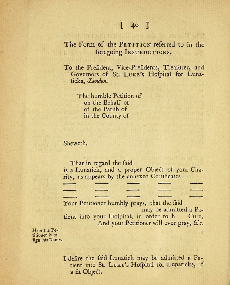 The Form of the Petition referred to in the foregoing Instructions. To the Preiident, Vice-Prefidents, TVeafurer, and Governors of Sc. Luke's Hoipital for Luna- ticks, London, The humble Petition of on the Behalf of of the Parifh of in the County of Sheweth, That in regard the faid is a Lunatick, and a proper Objed of your Cha- rity, as appears by the annexed Certificates Here the Pe- titioner is to iign his Name. Your Petitioner humbly prays, that the faid may be admitted a Pa- tient into your Hofpital, in order to h Cure, And your Petitioner will ever pray, ^c. I dcfire the faid Lunatick may be admitted a Pa- tient into St. Luke's Hofpital for Lunaticks, if a fit Objca:.