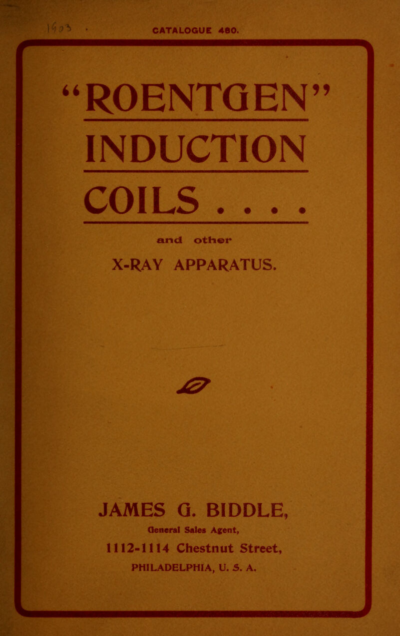 CATALOGUE 460. ROENTGEN INDUCTION COILS .... and otHer X-RAY APPARATUS. JAMES G. BIDDLE, Qeneral Sales A^ent, 1112-1114 Chestnut Street, PHILADELPHIA, U. S. A.