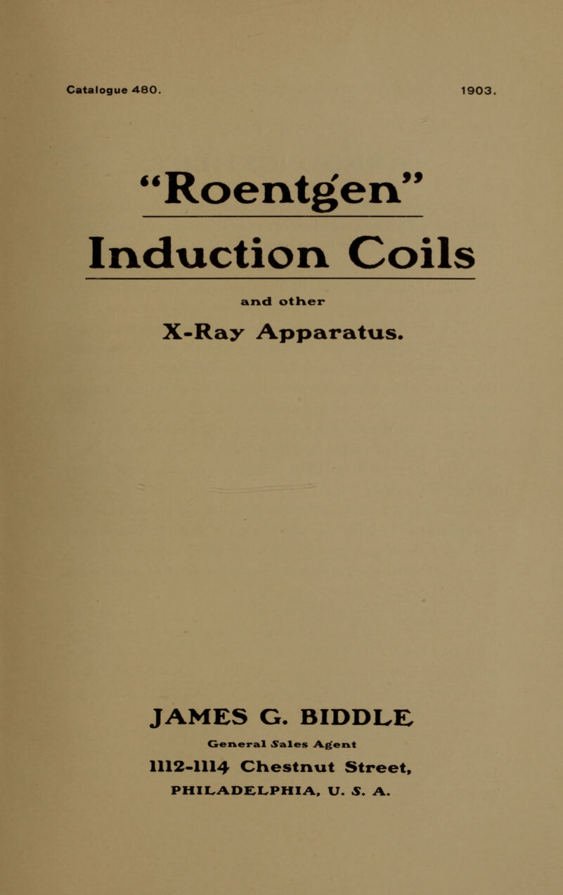 Catalogue 480. 1903, Roentgen Induction Coils £ir\<l otHer X-Ray Apparatus. JAMES G. BIDDLE General «Sales A.^eAt 1112-1114 CHestnxit Street, PHII.ADC:i.PHIi\, U. S. A.