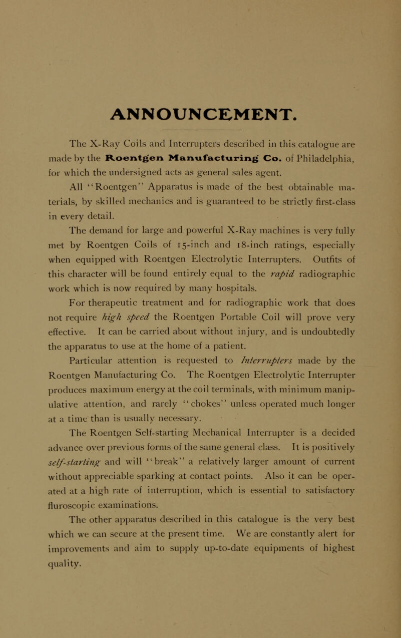 ANNOUNCE-MENT. The X-Ray Coils and Interrupters described in this catalogue are made by the Roentgen Manufstcturins Co. of Philadelphia, for which the undersigned acts as general sales agent. All Roentgen Apparatus is made of the best obtainable ma- terials, by skilled mechanics and is guaranteed to be strictly first-class in every detail. The demand for large and powerful X-Ray machines is very fully met by Roentgen Coils of 15-inch and 18-inch ratings, especially when equipped with Roentgen Electrolytic Interrupters. Outfits of this character will be found entirely equal to the rapid radiographic work which is now required by many hospitals. For therapeutic treatment and for radiographic work that does not require high speed the Roentgen Portable Coil will prove very effective. It can be carried about without injury, and is undoubtedly the apparatus to use at the home of a patient. Particular attention is requested to hiterrupters made by the Roentgen Manufacturing Co. The Roentgen Electrolytic Interrupter produces maximum energy at the coil terminals, with minimum manip- ulative attention, and rarely  chokes unless operated much longer at a time than is usually necessary. The Roentgen Self-starting Mechanical Interrupter is a decided advance over previous forms of the same general class. It is positively self-starting and will break a relatively larger amount of current without appreciable sparking at contact points. Also it can be oper- ated at a high rate of interruption, which is essential to satisfactory fluroscopic examinations. The other apparatus described in this catalogue is the very best which we can secure at the present time. We are constantly alert for improvements and aim to supply up-to-date equipments of highest quality.