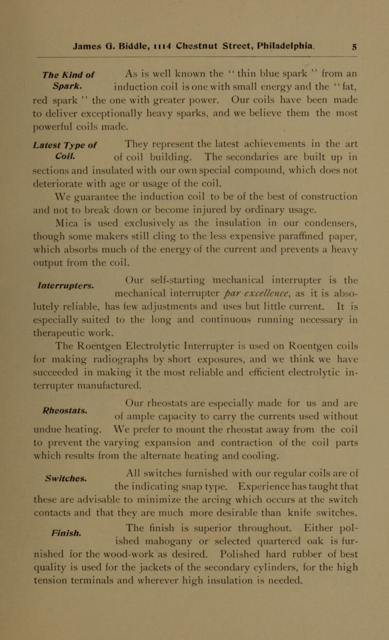 The Kind of As is well known the  thin blue spark  from an Spark. induction coil is one with small energy and the fat, red spark  the one with greater power. Our coils have been made to deliver exceptionally hea\y sparks, and we believe them the most powerful coils made. Latest Type of They represent the latest achievements in the art Coil. of coil building. The secondaries are built up in sections and insulated with our own special compound, which does not deteriorate with age or usage of the coil. We guarantee the induction coil to be of the best of construction and not to break down or become injured by ordinary usage. Mica is used exclusively as the insulation in our condensers, though some makers still cling to the less expensive paraffined paper, which absorbs much of the energy of the current and prevents a heavy output from the coil. , ^ ^ Our self-startinp- mechanical interrupter is the Interrupters. . , '^ ^. . mechanical \wtii\'\'\\[)tQi' par excellence, as it is abso- lutely reliable, has few adjustments and uses but little current. It is especially suited to the long and continuous running necessary in therapeutic work. The Roentgen Electrolytic Interrupter is used on Roentgen coils for making radiographs by short exposures, and we think we have succeeded in making it the most reliable and efficient electrolytic in- terrupter manufactured. Our rheostats are especially made for us and are Rheostats. . of ample capacity to carry the currents used without undue heating. We prefer to mount the rheostat away from the coil to prevent the varying expansion and contraction of the coil parts which results from the alternate heating and cooling. t, .. , All switches furnished with our regular coils are of Switches. ... . the indicating snap type. Experience has taught that these are advisable to minimize the arcing which occurs at the switch contacts anci that they are much more desirable than knife switches. p. . . The finish is superior throughout. Either pol- ished mahogany or selected (juartered oak is fur- nished for the wood-work as desired. Polished hard rubber of best quality is used for the jackets of the secondary cylinders, for the high tension terminals and wherever hi^h insulation is needed.