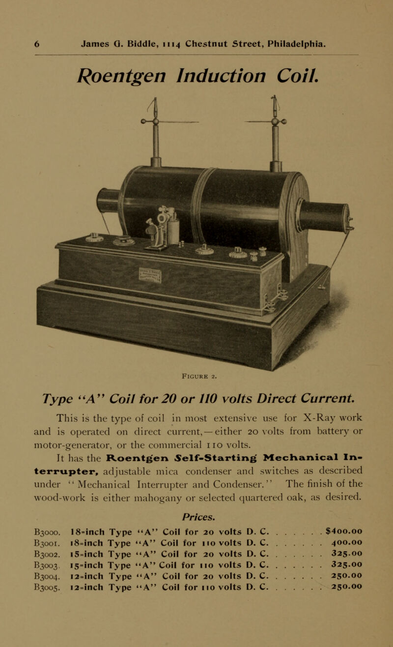 Roentgen Induction Coil. Figure 2. Type ''A'' Coil for 20 or 110 volts Direct Current. This is the type of coil in most extensive use for X-Ray work and is operated on direct current, —either 20 \olts from battery or motor-generator, or the commercial no volts. It has the Roentgen Self-Starting MecKanical In- terrupter, adjustable mica condenser and switches as described under  Mechanical Interrupter and Condenser. The finish of the \vood-work is either mahogany or selected quartered oak, as desired. Prices. B3000. 18=inch Type A Coil for 20 volts D. C $4oo.oo B3oor. i8=inch Type A Coil for no volts D. C 400.00 B3002. i5=inch Type A Coil for 20 volts D. C 325.00 B3003 I5=inch Type ''A Coil for no volts D. C 325.00 B3004. 12-inch Type ««A Coil for 20 volts D. C 250.00 B3005. i2=iiich Type *'A Coil for no volts D. C 250.00