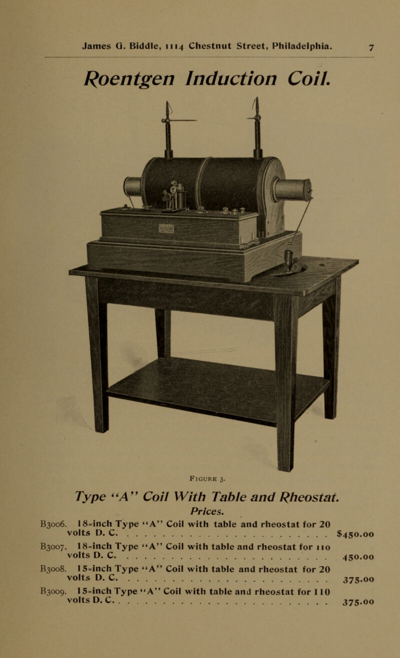 Roentgen Induction Coil. Figure 3. Type ''A'' Coil With Table and Rlieostat Prices, B3006. 18=inch Type *«A Coil with table and rheostat for 20 volts D. C $450.00 B3007. 18=inch Type '*A Coil with table and rheostat for 110 volts D. C 450.00 B3008. 15=inch Type A Coil with table and rheostat for 20 volts D. C 375.00 B3009. 15=inch Type A Coil with table and rheostat for 110 volts D.C 375.00