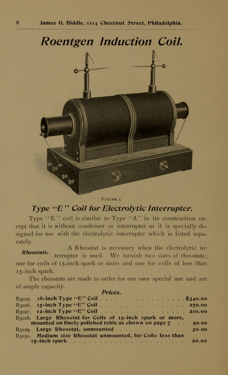 Roentgen Induction Coil. Figure 4. Type ''E'' Coil for Electrolytic Interrupter. Type E coil is similar to Type A in its construction ex- cept that it is without condenser or interrupter as it is specially de- signed for use with the electrolytic interrupter which is listed sepa- rately. A Rheostat is necessary when the electrolytic in- RhGOststs. • • terrupter is used. We furnish two sizes of rheostats; one for coils of 15-inch spark or more and one for coils of less than 15-inch spark. The rheostats are made to order for our own special use and are of ample capacity. Prices. B3025. i8=inch Type E Coil $340.00 B3026. I5=inch Type E Coil 270.00 B3027. i2=inch Type *'E Coil 210.00 B3028. Large Rheostat for Coils of i5 = inch spark or more, mounted on finely polished tsble as shown on page 7 . . 50.00 B3029. Large Rheostat, unmounted 30.00 B3030. Medium size Rheostat unmounted, for Coils less than i5=inch spark 20.00