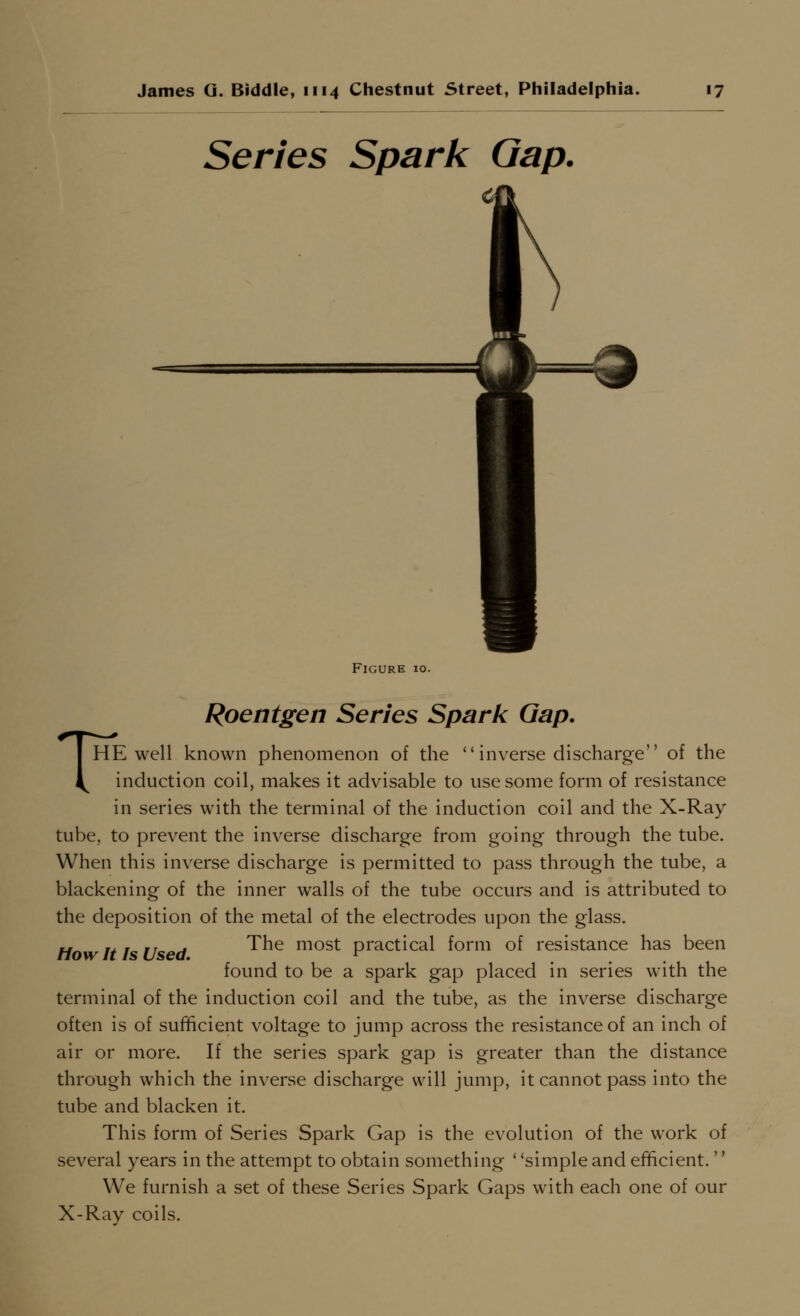 Series Spark Gap. Figure 10. Roentgen Series Spark Gap. THE well known phenomenon of the  inverse discharge of the induction coil, makes it advisable to use some form of resistance in series with the terminal of the induction coil and the X-Ray tube, to prevent the inverse discharge from going through the tube. When this inverse discharge is permitted to pass through the tube, a blackening of the inner walls of the tube occurs and is attributed to the deposition of the metal of the electrodes upon the glass. Ho It! Used ^^^ most practical form of resistance has been found to be a spark gap placed in series with the terminal of the induction coil and the tube, as the inverse discharge often is of sufficient voltage to jump across the resistance of an inch of air or more. If the series spark gap is greater than the distance through which the inverse discharge will jump, it cannot pass into the tube and blacken it. This form of Series Spark Gap is the evolution of the work of several years in the attempt to obtain something ' 'simple and efficient.'' We furnish a set of these Series Spark Gaps with each one of our X-Ray coils.