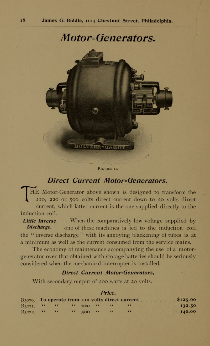 Motor=Generators. Figure ii. Direct Current Motor=Generators. THE Motor-Generator above shown is designed to transform the no, 220 or 500 volts direct current down to 20 volts direct current, which latter current is the one supplied directly to the induction coil. Little Inverse When the comparatively low voltage supplied by Discharge, one of these machines is fed to the induction coil the  inverse discharge  with its annoying blackening of tubes is at a minimum as well as the current consumed from the service mains. The economy of maintenance accompanying the use of a motor- generator over that obtained with storage batteries should be seriously considered when the mechanical interrupter is installed. Direct Current Motor=Generators, With secondary output of 200 watts at 20 volts. Price. B3070. To operate from no volts direct current $125.00 B3071.    220    132.50 B3072.    500 '*   140.00