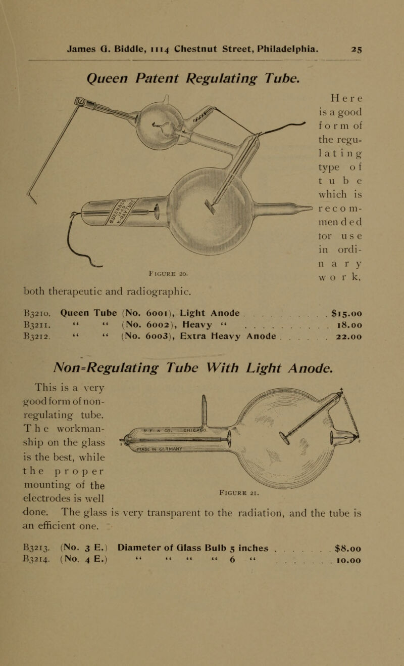 Queen Patent Regulating Tube. mi^. ^ Here ^ ^ II ^ ^y~ \ is a good <-  / ^v ^—^ f o r m of ^^ ^ the reg'u- latin g' type o { tube wliich is ,_#\ ^^ ~^; _jr:^^ recom- men d ed lor u s e in ordi- n a r y Figure 20. ^^. ^ ^ ^^ both therapeutic and radiographic. B3210. Queen Tube (No. 6001), Light Anode $15.00 B3211. '♦ ♦' (No. 6002), Heavy  18.00 B3212  *' (No. 6oo3), Extra Heavy Anode 22.00 Non=Regulating Tube With Light Anode. This is a very good form of non- regulating tube. The workman- ship on the glass is the best, while the proper mounting of the electrodes is well ■done. The glass is very transparent to the radiation, and the tube is an efficient one. Figure 21. B3213. (No. 3 E.) Diameter of Glass Bulb 5 inches $8.00 B32r4. (No. 4 E.)  »* »* »« 5 «« 10.00