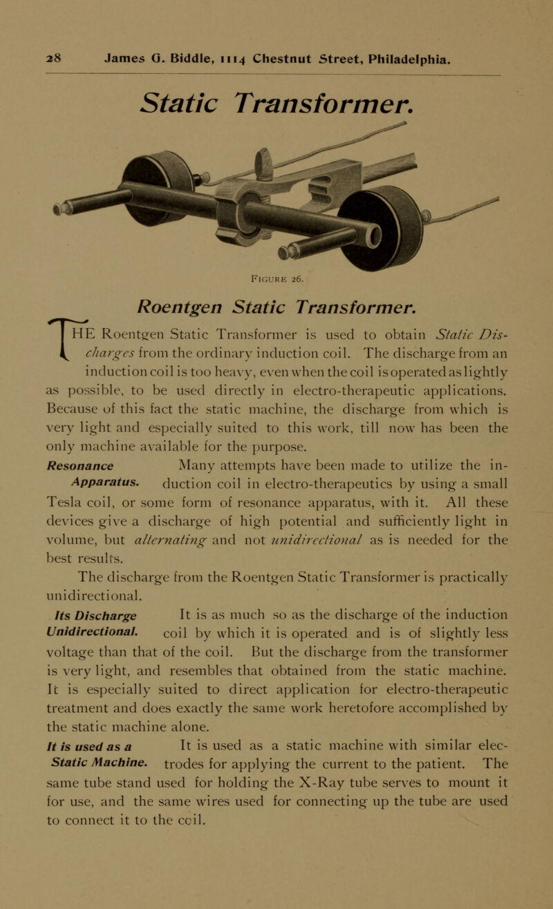 Static Transformer. FIGURE 26. Roentgen Static Transformer. THE Roents:en Static Transformer is used to obtain Static Dis- chm^ges from the ordinary induction coil. The discharge from an induction coil is too heavy, even when the coil is operated as lightly as possible, to be used directly in electro-therapeutic applications. Because of this fact the static machine, the discharge from which is very light and especially suited to this work, till now has been the only machine available for the purpose. Resonance Many attempts have been made to utilize the in- Apparatus. duction coil in electro-therapeutics by using a small Tesla coil, or some form of resonance apparatus, with it. All these de\'ices give a discharge of high potential and sufficiently light in volume, but alternating and not unidirectional as is needed for the best results. The discharge from the Roentgen Static Transformer is practically unidirectional. Its Discharge It is as much so as the discharge of the induction VnidirectionaL coil by which it is operated and is of slightly less voltage than that of the coil. But the discharge from the transformer is very light, and resembles that obtained from the static machine. It is especially suited to direct application for electro-therapeutic treatment and does exactly the same work heretofore accomplished by the static machine alone. It is used as a It is used as a static machine with similar elec- Static Mac/line, trodes for applying the current to the patient. The same tube stand used for holding the X-Ray tube serves to mount it for use, and the same wires used for connecting up the tube are used to connect it to the ceil.