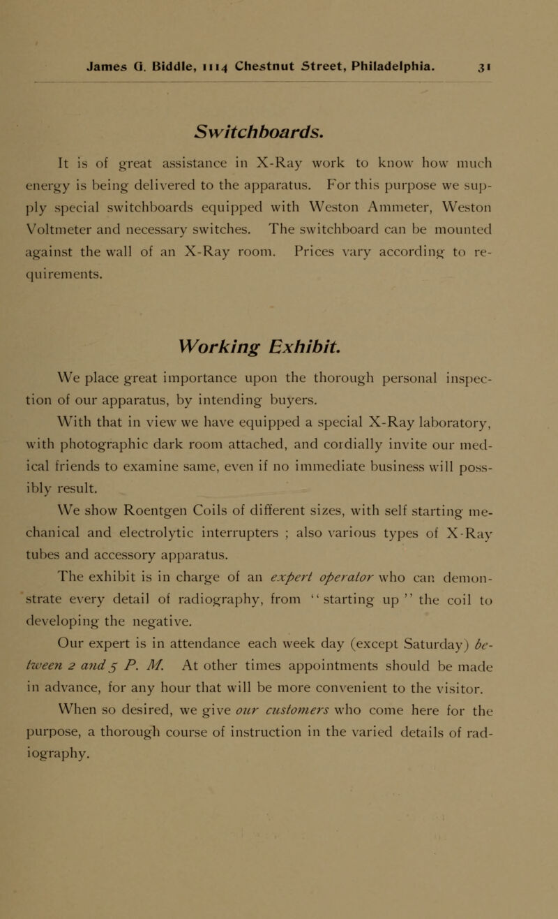 Switchboards. It is of great assistance in X-Ray work to know how much eneroy is being delivered to the apparatus. For this purpose we sup- ply special switchboards equipped with Weston Ammeter, Weston Voltmeter and necessary switches. The switchboard can be mounted against the wall of an X-Ray room. Prices vary according to re- quirements. Working Extiibit We place great importance upon the thorough personal inspec- tion of our apparatus, by intending buyers. With that in view we have equipped a special X-Ray laboratory, with photographic dark room attached, and cordially invite our med- ical friends to examine same, even if no immediate business will poss- ibly result. We show Roentgen Coils of different sizes, with self starting me- chanical and electrolytic interrupters ; also various types of X-Ray tubes and accessory apparatus. The exhibit is in charge of an expert operator who can demon- strate every detail of radiography, from starting up  the coil to developing the negative. Our expert is in attendance each week day (except Saturday) be- tween 2 and^ P. M. At other times appointments should be made in advance, for any hour that will be more convenient to the visitor. When so desired, we give our customers who come here for the purpose, a thorough course of instruction in the varied details of rad- iography.