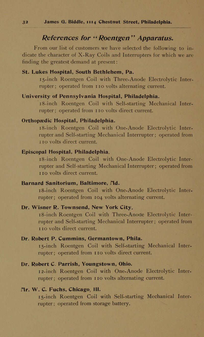 References for Roentgen'' Apparatus. From our list of customers we have selected the following to in- dicate the character of X-Ray Coils and Interrupters for which we are finding the greatest demand at present: St. Lukes Hospital, South Bethlehem, Pa. 15-inch Roentgen Coil with Three-Anode Electrolytic Inter- rupter; operated from no volts alternating current. University of Pennsylvania Hospital, Philadelphia. 18-inch Roentgen Coil with Self-starting Mechanical Inter- rupter; operated from no volts direct current. Orthopaedic Hospital, Philadelphia. 18-inch Roentgen Coil with One-Anode Electrolytic Inter- rupter and Self-starting Mechanical Interrupter; operated from no \'olts direct current. Episcopal Hospital, Philadelphia. 18-inch Roentgen Coil with One-Anode Electrolytic Inter- rupter and Self-starting Mechanical Interrupter; operated from no volts direct current. Barnard Sanltorium, Baltimore, fid. 18-inch Roentgen Coil with One-Anode Electrolytic Inter- rupter; operated from 104 volts alternating current. Dr. Wisner R. Townsend, New York City. 18-inch Roentgen Coil with Three-Anocle Electrolytic Inter- rupter and Self-starting Mechanical Interrupter; operated from 110 volts direct current. Dr. Robert P. Cummins, Qermantown, Phila. 15-inch Roentgen Coil with Self-starting Mechanical Inter- rupter; operated from no volts direct current. Dr. Robert C. Parrish, Youngstown, Ohio. 12-inch Roentgen Coil with One-Anode Electrolytic Inter- rupter; operated from no volts alternating current. Hr. W. C. Fuchs, Chicago, III. 15-inch Roentgen Coil with Self-starting Mechanical Inter- rupter ; operated from storage battery.