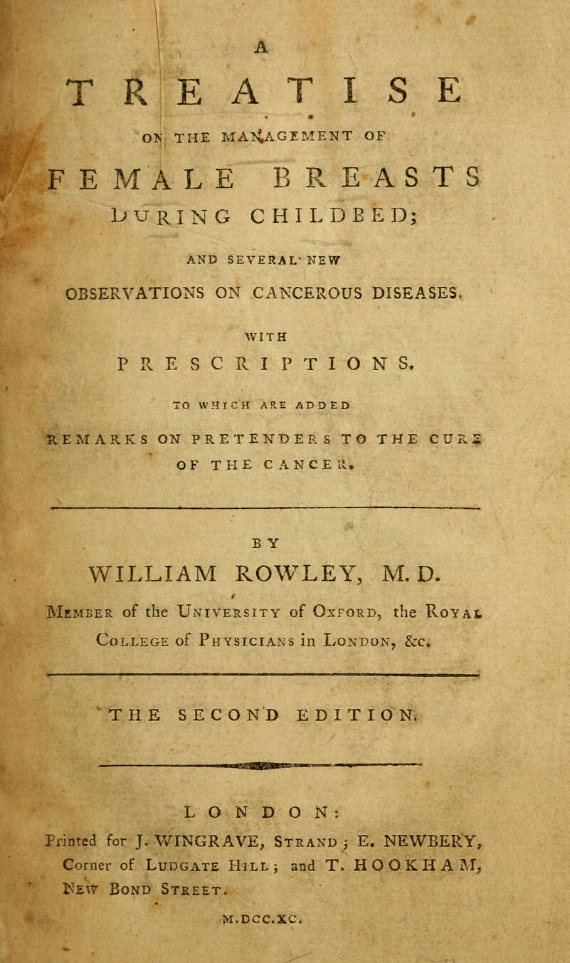 TREATISE OK THE MANAGEMENT OF FEMALE BREASTS l^^RING CHILDBED; AND SEVERAL NEW- OBSERVATIONS ON CANCEHOUS DISEASES. WITH PRESCRIPTIONS, TO WHICH A?vE ADDED REMARKS ON PRETENDERS TO THE CURS OF THE CANCER, B Y WILLIAM ROWLEY, M. D. Member of the University of Oxford, the RoYAt College of Physicians in London, &c, THE SECOND EDITION. LONDON: Printed for J. WINGRAVE, Strand j E. NEWBERY, Corner of Ludgate Hill ; and T. H O O K H A M, New Bond Street. M.DCC.XC.