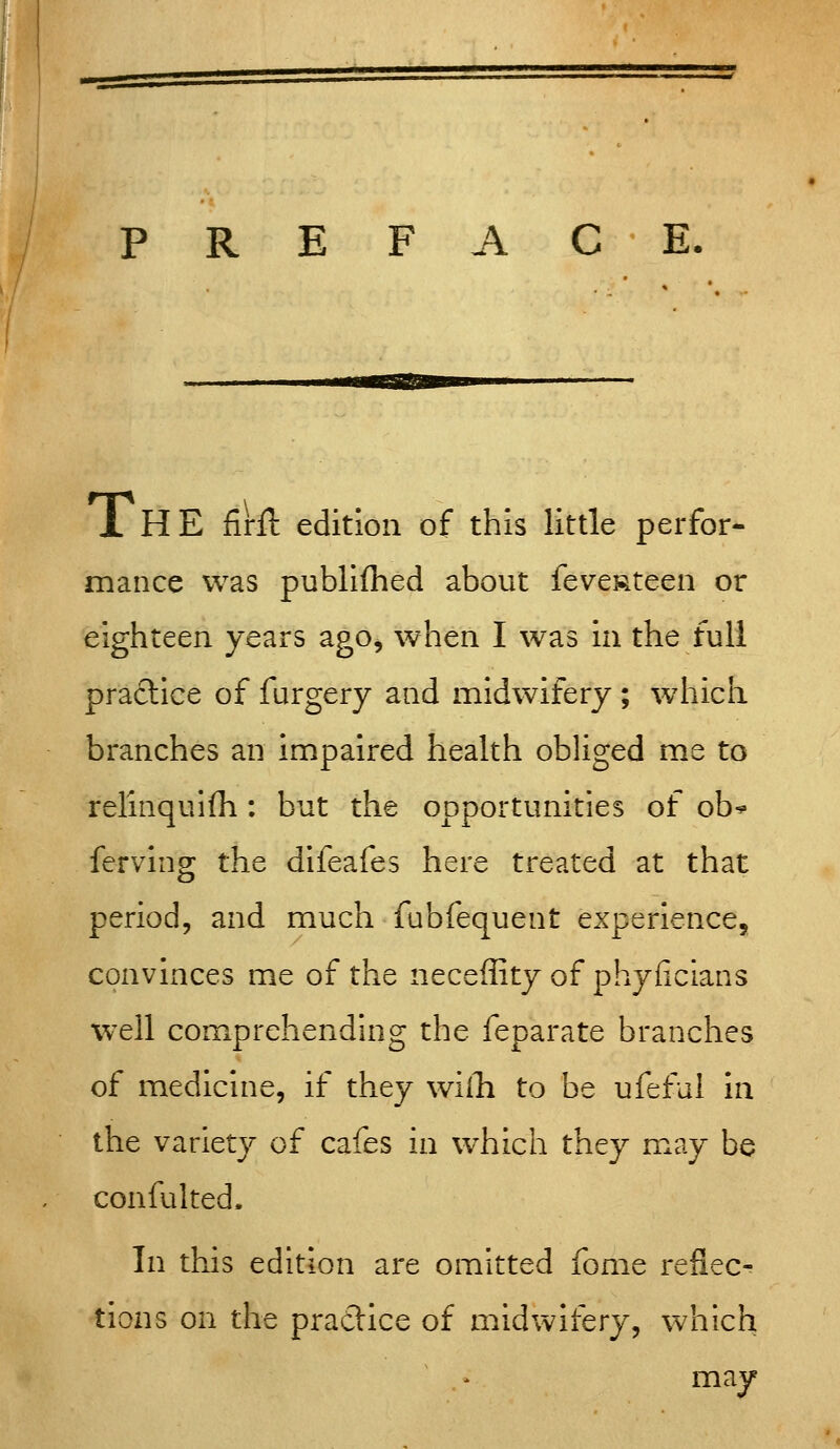 PREFACE. 1 HE firil: edition of this little perfor- mance was publifhed about feveRteen or eighteen years ago, when I was in the full practice of furgery and midwifery ; which branches an impaired health obliged me to relinquifh : but the opportunities of ob^ ferving the difeafes here treated at that period, and much fubfequent experience, convinces me of the neceffity of phyficians well comprehenduig the feparate branches of medicine, if they wilTi to be ufeful in the variety of cafes in w^hich they may be confulted. In this edition are omitted fome reflec- tions on the practice of midwifery, which