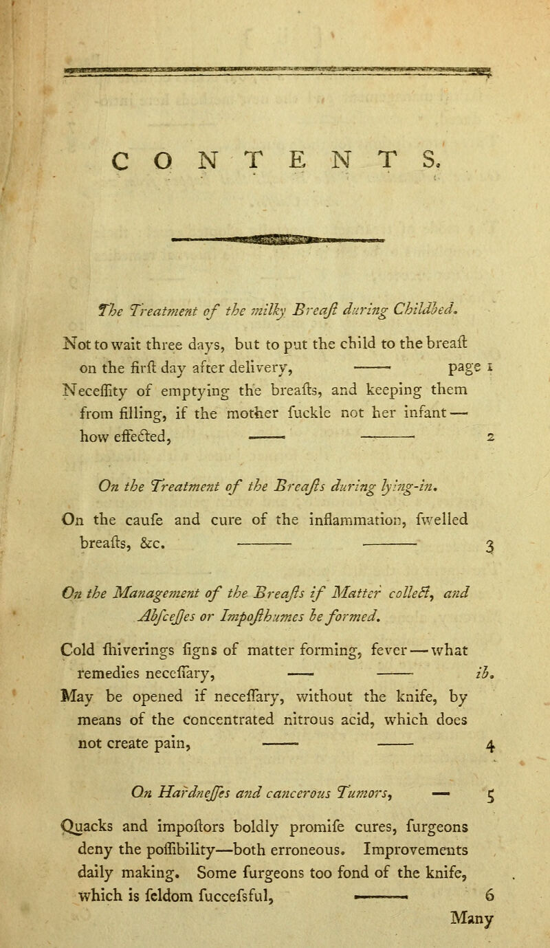 CONTENTS, The Treatment of the milky Breaji during Childbed, Not to wait three days, but to put the child to the breafl on the firft day after delivery, page i Neceffity of emptying the breafls, and keeping them from filling, if the mother fuckle not her infant — how efFedled, — — . 2 On the Treatment of the Breajls during lying-in. On the caufe and cure of the inflammation, fwelled breads, &:c. 3 On the Management of the Breajls if Matter colleB, and Ahfcejjes or Impojihumes le formed. Cold fhiverings figns of matter fonning, fever — what remedies necefTary, ih. May be opened if necefTary, without the knife, by means of the concentrated nitrous acid, which does not create pain, =• 4 On Hardnejfes and cancerous Tumors, ■— 5 Quacks and impoflors boldly promife cures, furgeons deny the poflibility—both erroneous. Improvements daily making. Some furgeons too fond of the knife, which is fcldom fuccefsful, — - 6 Many