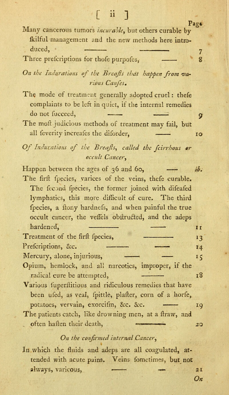 Page Many cancerous tumors iruuralle^ but others curable by Ikilful managemsnt and the new methods here intro- duced, ' y Three preicriptions for thofe purpofes, 8 On the Luluratlons of the Breajis that happen from va- rious Caifes, The mode of treatment generally adopted cruel: thefe complaints to be left in quiet, if the internal remedies do not fucceed, ^ q> The mofl judicious methods of treatment may fail, but all feverity increafes the diforder, • ■ lo Of htdur.atlons of the Breafs^ called the fcirrhous er eccidt Cancer^ Happen between the ages of 36 and 60, ih. The firil: fpecies, varices of the veins, thefe curable. The fecond fpecies, the former joined with difeafed lymphatics, this more difficult of cure. The third fpecies, a llony hardnefs, and when painful the true occult cancer, the veffels obilru6ted, and the adeps hardened, 11 Treatment of the firfl: fpecies, 13 Prefcriptions, &c. — i^ Mercury, alone, injurious, 15 Opium, hemlock, and all narcotics, improper, if the radical cure be attempted, —'■ 18 Various fuperflitious and ridiculous remedies that have been ufed, as veal, fpittle, plafter, corn of a horfe, potatoes, vervain, exorcifm, &c. &c, 19 The patients catch, like drowning men, at a Ifraw, and ^ often haften their death, ' '■ zQ On the confirmed internal Cancer^ In which the fluids and adeps are all coagulated, at- tended with acute pains. Veins fometimes, but_ not always, varicous, '■ — 21 On